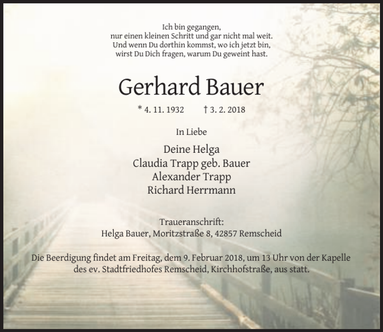 <p>Ich bin gegangen,<br />nur einen kleinen Schritt und gar nicht mal weit.<br />Und wenn Du dorthin kommst, wo ich jetzt bin,<br />wirst Du Dich fragen, warum Du geweint hast.</p><p>Gerhard Bauer<br />* 4. 11. 1932</p><p>† 3. 2. 2018</p><p>In Liebe</p><p>Deine Helga<br />Claudia Trapp geb. Bauer<br />Alexander Trapp<br />Richard Herrmann<br />Traueranschrift:<br />Helga Bauer, Moritzstraße 8, 42857 Remscheid<br />Die Beerdigung findet am Freitag, dem 9. Februar 2018, um 13 Uhr von der Kapelle<br />des ev. Stadtfriedhofes Remscheid, Kirchhofstraße, aus statt.</p>