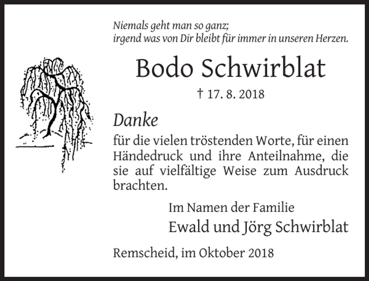<p>Niemals geht man so ganz;<br />irgend was von Dir bleibt für immer in unseren Herzen.</p><p>Bodo Schwirblat<br />† 17. 8. 2018</p><p>Danke<br />für die vielen tröstenden Worte, für einen<br />Händedruck und ihre Anteilnahme, die<br />sie auf vielfältige Weise zum Ausdruck<br />brachten.<br />Im Namen der Familie</p><p>Ewald und Jörg Schwirblat<br />Remscheid, im Oktober 2018</p>