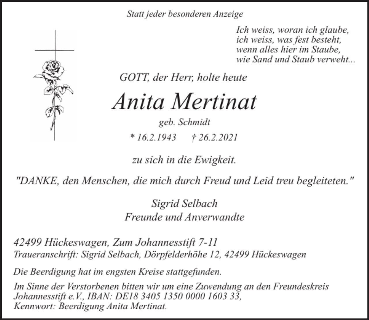 <p>Statt jeder besonderen Anzeige</p><p>Ich weiss, woran ich glaube,<br />ich weiss, was fest besteht,<br />wenn alles hier im Staube,<br />wie Sand und Staub verweht...</p><p>GOTT, der Herr, holte heute</p><p>Anita Mertinat<br />geb. Schmidt</p><p>* 16.2.1943</p><p>† 26.2.2021</p><p>zu sich in die Ewigkeit.<br />"DANKE, den Menschen, die mich durch Freud und Leid treu begleiteten."<br />Sigrid Selbach<br />Freunde und Anverwandte<br />42499 Hückeswagen, Zum Johannesstift 7-11</p><p>Traueranschrift: Sigrid Selbach, Dörpfelderhöhe 12, 42499 Hückeswagen<br />Die Beerdigung hat im engsten Kreise stattgefunden.<br />Im Sinne der Verstorbenen bitten wir um eine Zuwendung an den Freundeskreis<br />Johannesstift e.V., IBAN: DE18 3405 135000 1603,<br />Kennwort: Beerdigung Anita Mertinat.</p>
