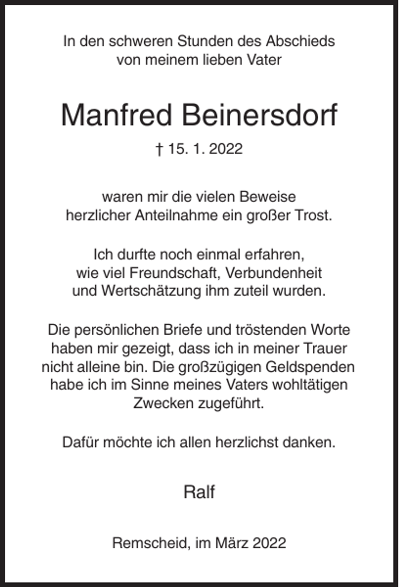 <p>In den schweren Stunden des Abschieds<br />von meinem lieben Vater</p><p>Manfred Beinersdorf<br />† 15. 1. 2022<br />waren mir die vielen Beweise<br />herzlicher Anteilnahme ein großer Trost.<br />Ich durfte noch einmal erfahren,<br />wie viel Freundschaft, Verbundenheit<br />und Wertschätzung ihm zuteil wurden.<br />Die persönlichen Briefe und tröstenden Worte<br />haben mir gezeigt, dass ich in meiner Trauer<br />nicht alleine bin. Die großzügigen Geldspenden<br />habe ich im Sinne meines Vaters wohltätigen<br />Zwecken zugeführt.<br />Dafür möchte ich allen herzlichst danken.</p><p>Ralf<br />Remscheid, im März 2022</p>