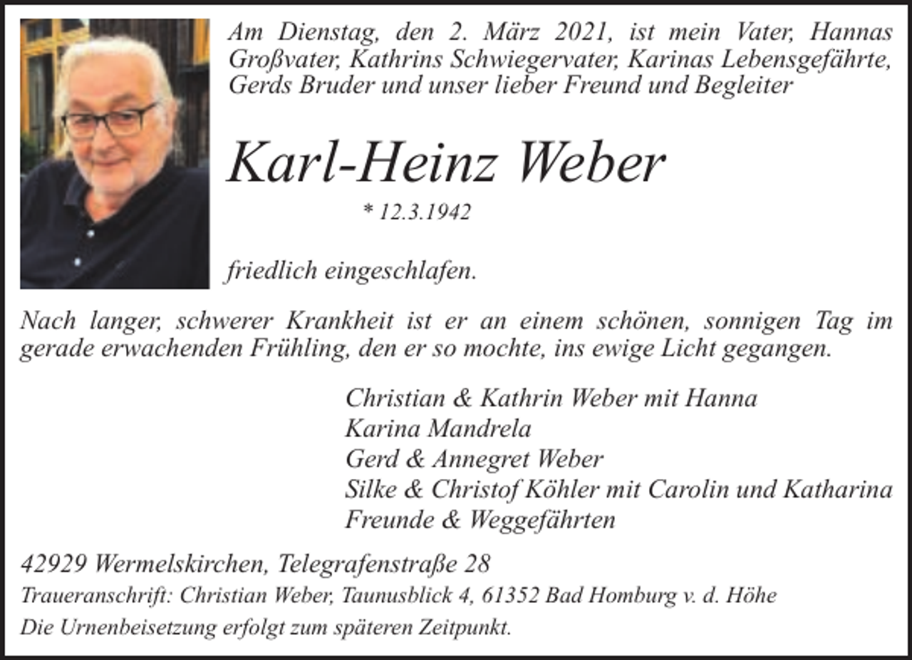 <p>Am Dienstag, den 2. März 2021, ist mein Vater, Hannas<br />Großvater, Kathrins Schwiegervater, Karinas Lebensgefährte,<br />Gerds Bruder und unser lieber Freund und Begleiter</p><p>Karl-Heinz Weber<br />* 12.3.1942</p><p>friedlich eingeschlafen.<br />Nach langer, schwerer Krankheit ist er an einem schönen, sonnigen Tag im<br />gerade erwachenden Frühling, den er so mochte, ins ewige Licht gegangen.<br />Christian &amp; Kathrin Weber mit Hanna<br />Karina Mandrela<br />Gerd &amp; Annegret Weber<br />Silke &amp; Christof Köhler mit Carolin und Katharina<br />Freunde &amp; Weggefährten<br />42929 Wermelskirchen, Telegrafenstraße 28</p><p>Traueranschrift: Christian Weber, Taunusblick 4, 61352 Bad Homburg v. d. Höhe<br />Die Urnenbeisetzung erfolgt zum späteren Zeitpunkt.</p>