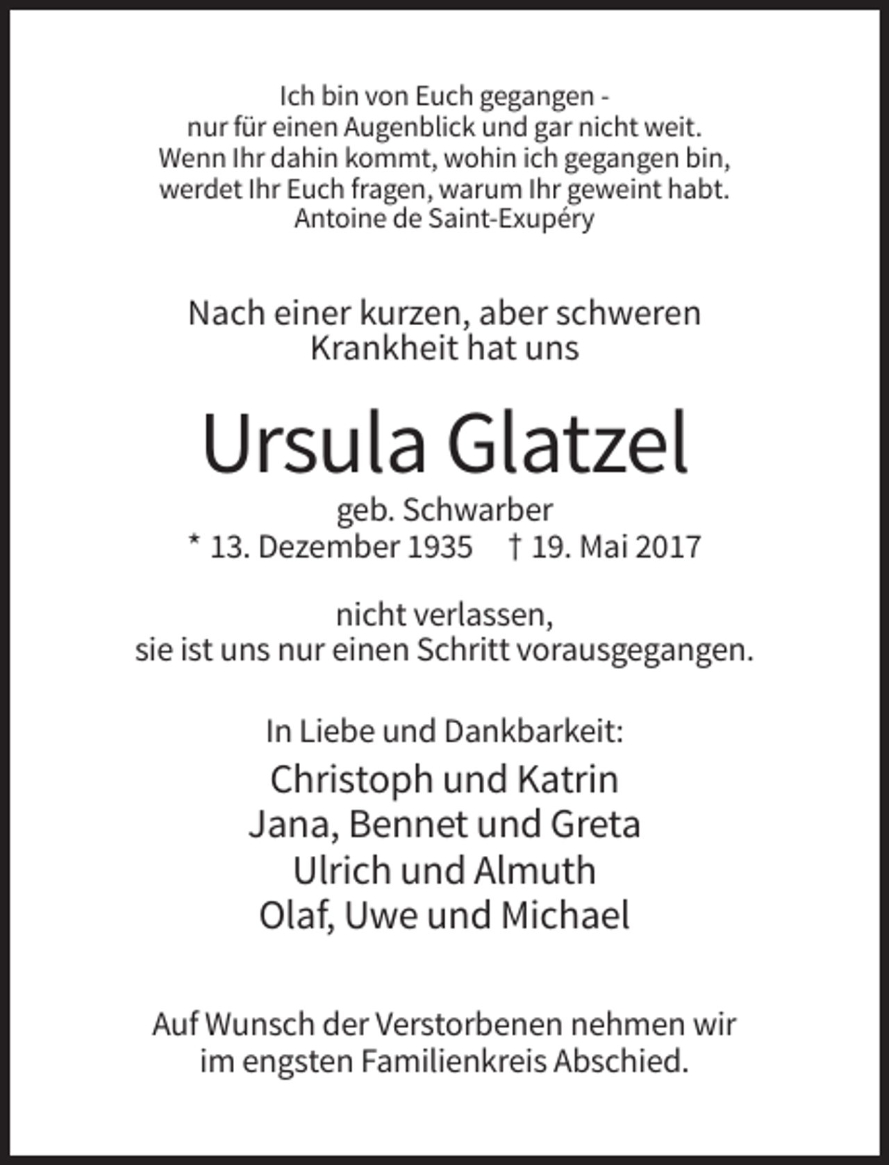 <p>Ich bin von Euch gegangen nur für einen Augenblick und gar nicht weit.<br />Wenn Ihr dahin kommt, wohin ich gegangen bin,<br />werdet Ihr Euch fragen, warum Ihr geweint habt.<br />Antoine de Saint-Exupéry</p><p>Nach einer kurzen, aber schweren<br />Krankheit hat uns</p><p>Ursula Glatzel<br />geb. Schwarber<br />* 13. Dezember 1935 † 19. Mai 2017<br />nicht verlassen,<br />sie ist uns nur einen Schritt vorausgegangen.<br />In Liebe und Dankbarkeit:</p><p>Christoph und Katrin<br />Jana, Bennet und Greta<br />Ulrich und Almuth<br />Olaf, Uwe und Michael<br />Auf Wunsch der Verstorbenen nehmen wir<br />im engsten Familienkreis Abschied.</p>