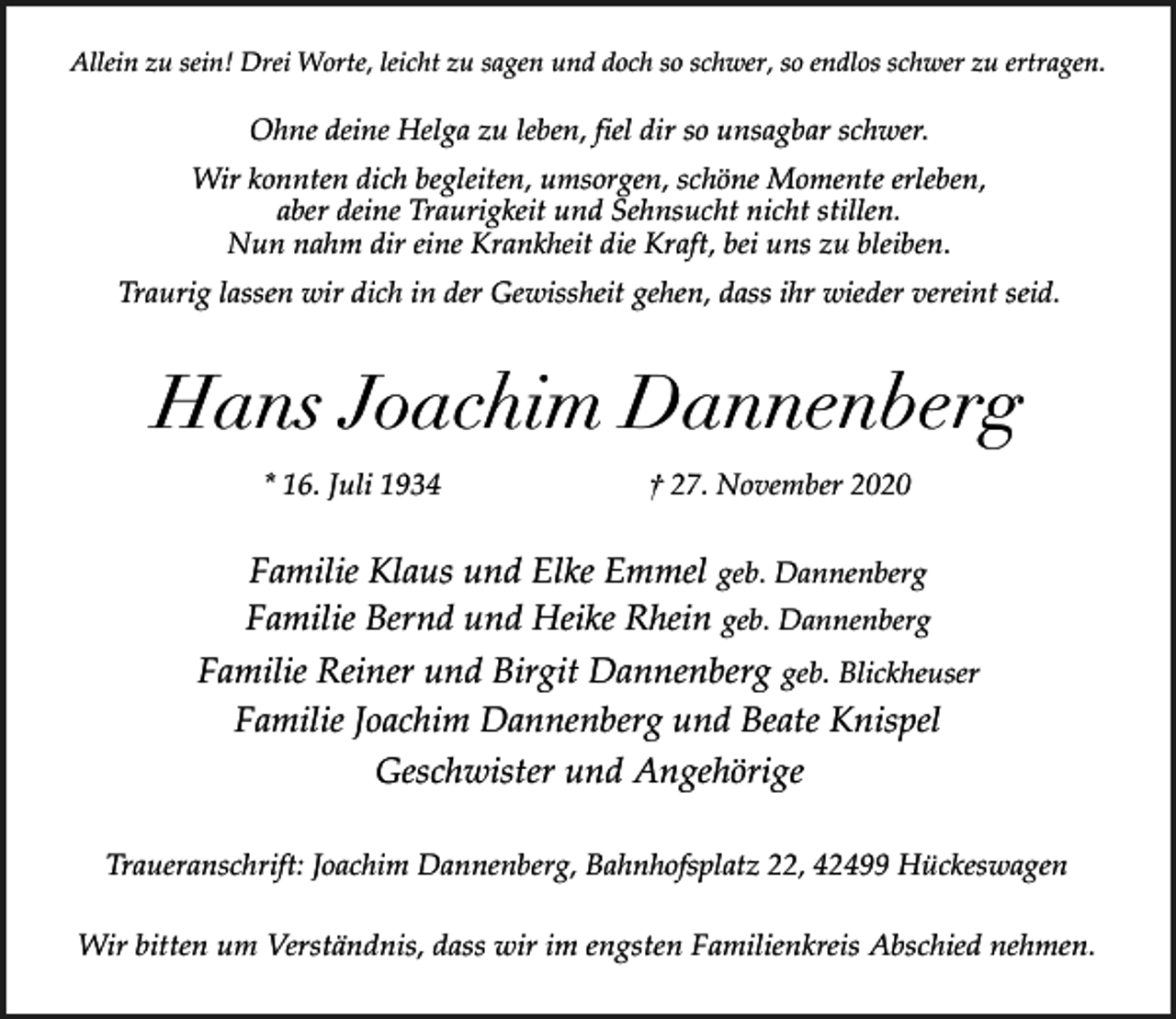 <p>Allein zu sein! Drei Worte, leicht zu sagen und doch so schwer, so endlos schwer zu ertragen.</p><p>Ohne deine Helga zu leben, fiel dir so unsagbar schwer.<br />Wir konnten dich begleiten, umsorgen, schöne Momente erleben,<br />aber deine Traurigkeit und Sehnsucht nicht stillen.<br />Nun nahm dir eine Krankheit die Kraft, bei uns zu bleiben.<br />Traurig lassen wir dich in der Gewissheit gehen, dass ihr wieder vereint seid.</p><p>Hans Joachim Dannenberg<br />* 16. Juli 1934</p><p>† 27. November 2020</p><p>Familie Klaus und Elke Emmel geb. Dannenberg<br />Familie Bernd und Heike Rhein geb. Dannenberg<br />Familie Reiner und Birgit Dannenberg geb. Blickheuser<br />Familie Joachim Dannenberg und Beate Knispel<br />Geschwister und Angehörige<br />Traueranschrift: Joachim Dannenberg, Bahnhofsplatz 22, 42499 Hückeswagen<br />Wir bitten um Verständnis, dass wir im engsten Familienkreis Abschied nehmen.</p>