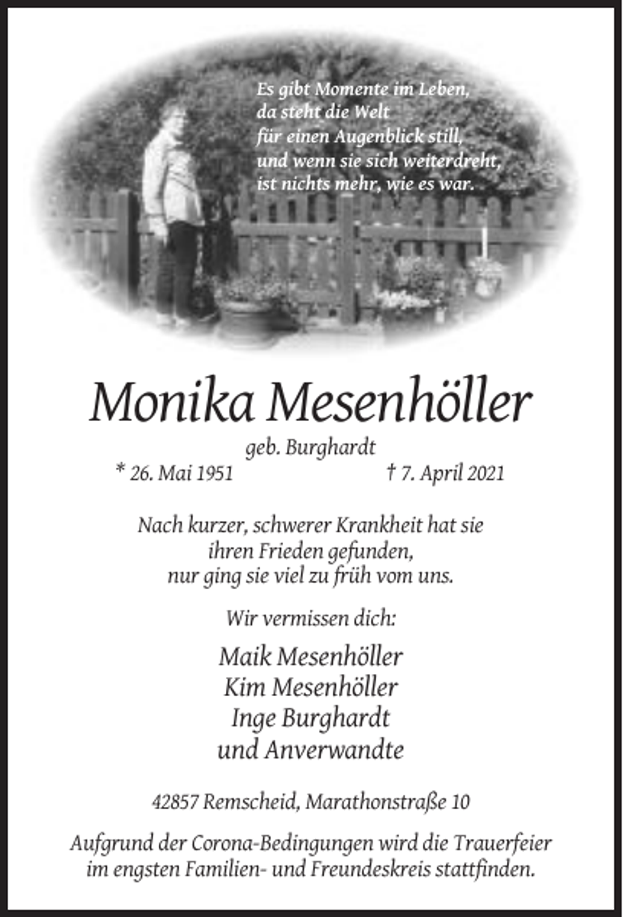 <p>Es gibt Momente im Leben,<br />da steht die Welt<br />für einen Augenblick still,<br />und wenn sie sich weiterdreht,<br />ist nichts mehr, wie es war.</p><p>Monika Mesenhöller<br />geb. Burghardt<br />* 26. Mai 1951</p><p>† 7. April 2021</p><p>Nach kurzer, schwerer Krankheit hat sie<br />ihren Frieden gefunden,<br />nur ging sie viel zu früh vom uns.<br />Wir vermissen dich:</p><p>Maik Mesenhöller<br />Kim Mesenhöller<br />Inge Burghardt<br />und Anverwandte<br />42857 Remscheid, Marathonstraße 10<br />Aufgrund der Corona-Bedingungen wird die Trauerfeier<br />im engsten Familien- und Freundeskreis stattfinden.</p>