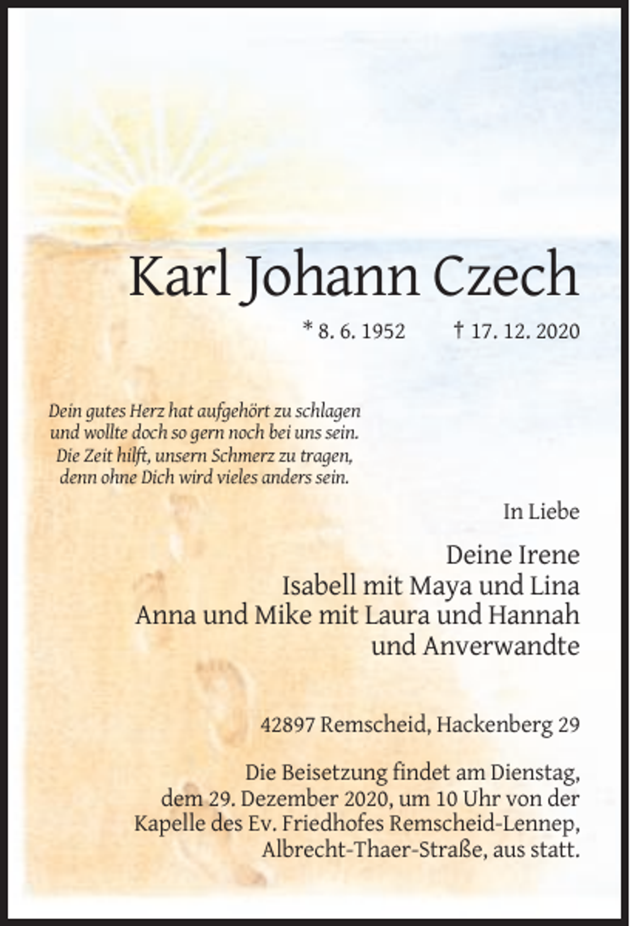 <p>Karl Johann Czech<br />* 8. 6. 1952</p><p>† 17. 12. 2020</p><p>Dein gutes Herz hat aufgehört zu schlagen<br />und wollte doch so gern noch bei uns sein.<br />Die Zeit hilft, unsern Schmerz zu tragen,<br />denn ohne Dich wird vieles anders sein.</p><p>In Liebe</p><p>Deine Irene<br />Isabell mit Maya und Lina<br />Anna und Mike mit Laura und Hannah<br />und Anverwandte<br />42897 Remscheid, Hackenberg 29<br />Die Beisetzung findet am Dienstag,<br />dem 29. Dezember 2020, um 10 Uhr von der<br />Kapelle des Ev. Friedhofes Remscheid-Lennep,<br />Albrecht-Thaer-Straße, aus statt.</p>