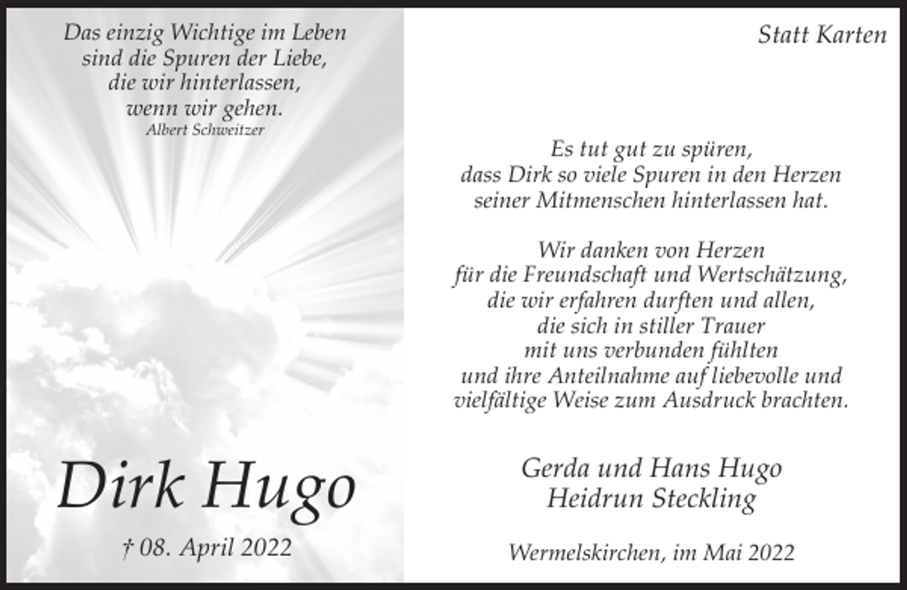 <p>Das einzig Wichtige im Leben<br />sind die Spuren der Liebe,<br />die wir hinterlassen,<br />wenn wir gehen.<br />Albert Schweitzer</p><p>Statt Karten</p><p>Es tut gut zu spüren,<br />dass Dirk so viele Spuren in den Herzen<br />seiner Mitmenschen hinterlassen hat.<br />Wir danken von Herzen<br />für die Freundschaft und Wertschätzung,<br />die wir erfahren durften und allen,<br />die sich in stiller Trauer<br />mit uns verbunden fühlten<br />und ihre Anteilnahme auf liebevolle und<br />vielfältige Weise zum Ausdruck brachten.</p><p>Dirk Hugo</p><p>Gerda und Hans Hugo<br />Heidrun Steckling</p><p>† 08. April 2022</p><p>Wermelskirchen, im Mai 2022</p>