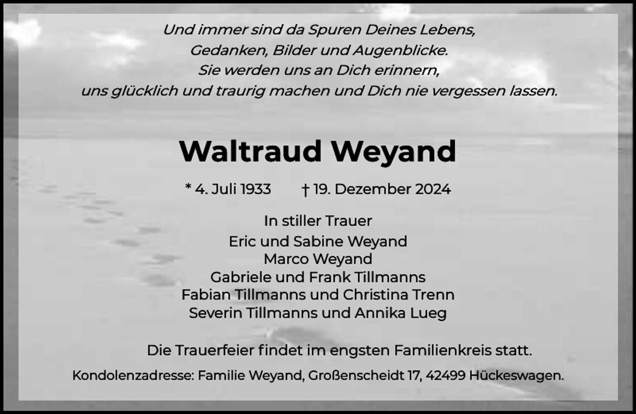 <p>Und immer sind da Spuren Deines Lebens,<br />Gedanken, Bilder und Augenblicke.<br />Sie werden uns an Dich erinnern,<br />uns glücklich und traurig machen und Dich nie vergessen lassen.</p><p>Waltraud Weyand<br />* 4. Juli 1933</p><p>† 19. Dezember 2024</p><p>In stiller Trauer<br />Eric und Sabine Weyand<br />Marco Weyand<br />Gabriele und Frank Tillmanns<br />Fabian Tillmanns und Christina Trenn<br />Severin Tillmanns und Annika Lueg<br />Die Trauerfeier ﬁndet im engsten Familienkreis statt.<br />Kondolenzadresse: Familie Weyand, Großenscheidt 17, 42499 Hückeswagen.</p>