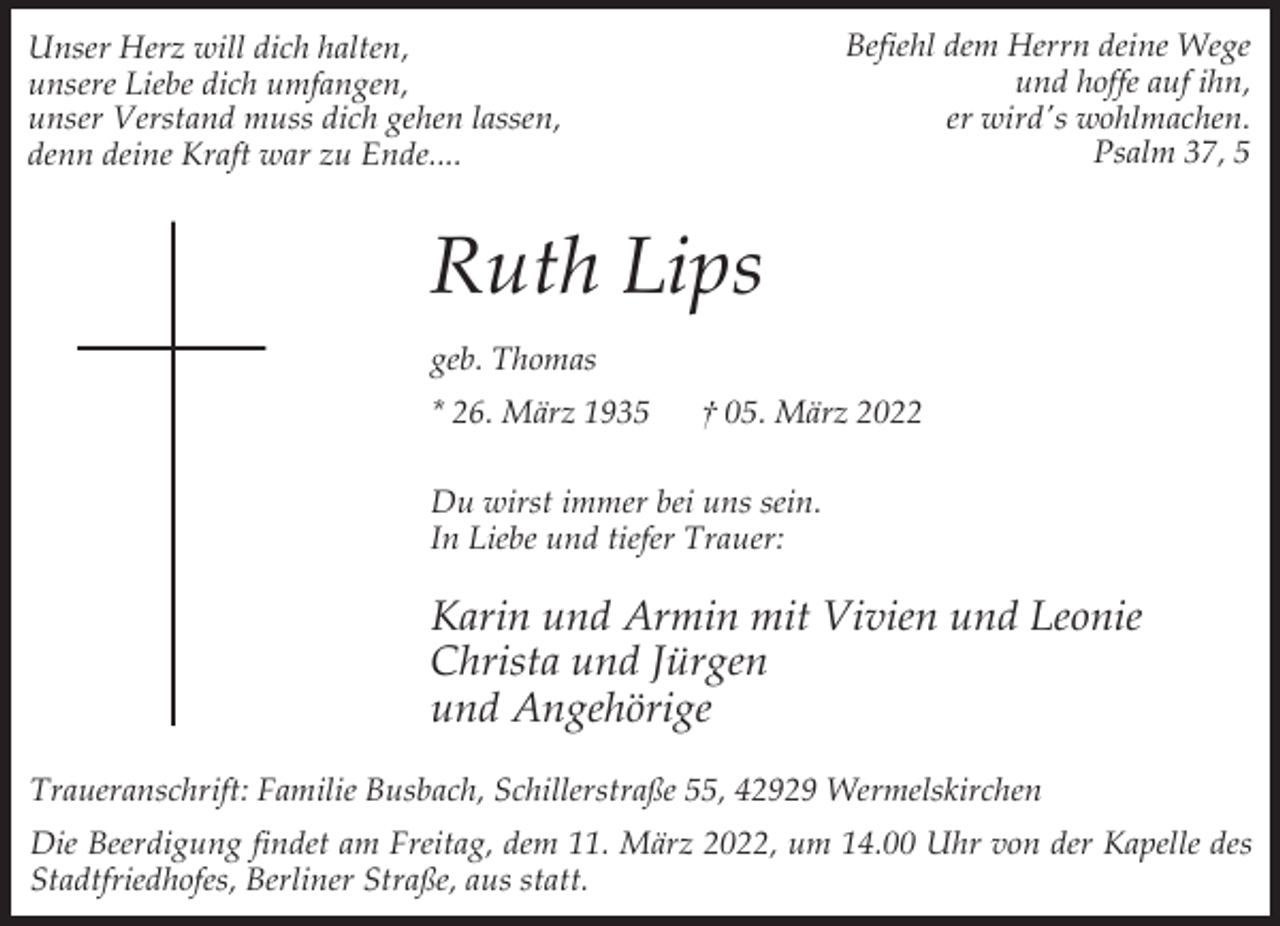 <p>Befiehl dem Herrn deine Wege<br />und hoffe auf ihn,<br />er wird's wohlmachen.<br />Psalm 37, 5</p><p>Unser Herz will dich halten,<br />unsere Liebe dich umfangen,<br />unser Verstand muss dich gehen lassen,<br />denn deine Kraft war zu Ende....</p><p>Ruth Lips<br />geb. Thomas<br />* 26. März 1935</p><p>† 05. März 2022</p><p>Du wirst immer bei uns sein.<br />In Liebe und tiefer Trauer:</p><p>Karin und Armin mit Vivien und Leonie<br />Christa und Jürgen<br />und Angehörige<br />Traueranschrift: Familie Busbach, Schillerstraße 55, 42929 Wermelskirchen<br />Die Beerdigung findet am Freitag, dem 11. März 2022, um 14.00 Uhr von der Kapelle des<br />Stadtfriedhofes, Berliner Straße, aus statt.</p>