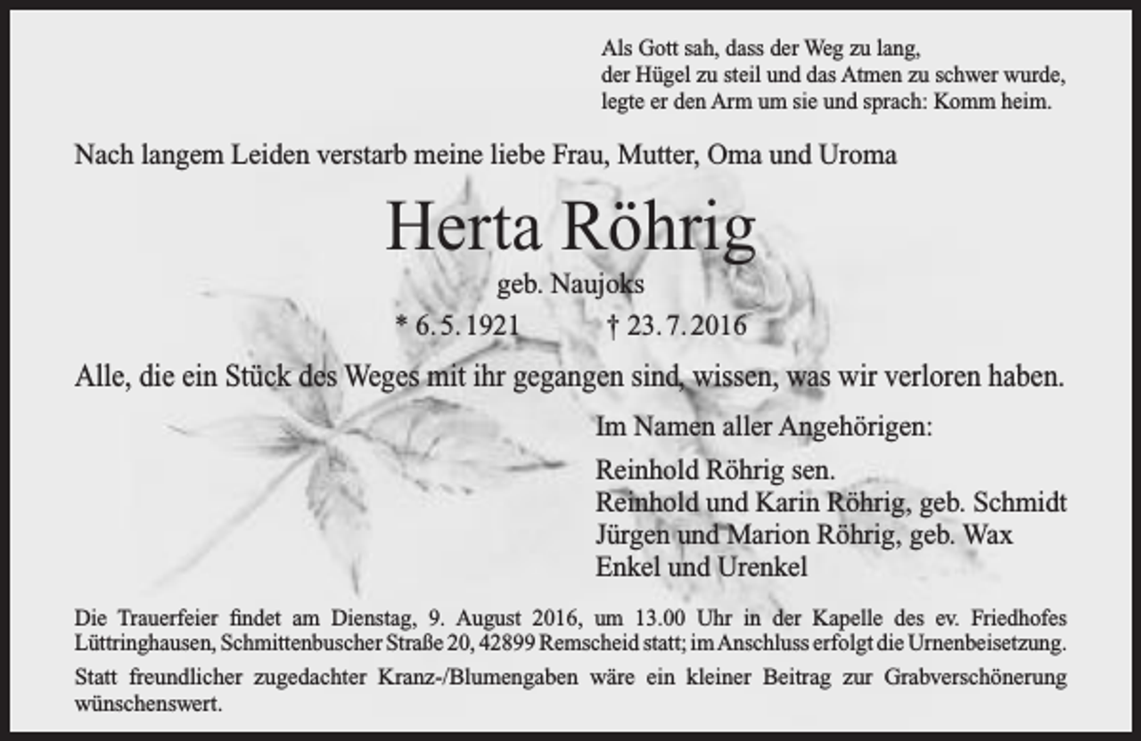 <p>Als Gott sah, dass der Weg zu lang,<br />der Hügel zu steil und das Atmen zu schwer wurde,<br />legte er den Arm um sie und sprach: Komm heim.</p><p>Nach langem Leiden verstarb meine liebe Frau, Mutter, Oma und Uroma</p><p>Herta Röhrig<br />geb. Naujoks<br />* 6. 5. 1921<br />† 23. 7. 2016</p><p>Alle, die ein Stück des Weges mit ihr gegangen sind, wissen, was wir verloren haben.<br />Im Namen aller Angehörigen:<br />Reinhold Röhrig sen.<br />Reinhold und Karin Röhrig, geb. Schmidt<br />Jürgen und Marion Röhrig, geb. Wax<br />Enkel und Urenkel<br />Die Trauerfeier findet am Dienstag, 9. August 2016, um 13.00 Uhr in der Kapelle des ev. Friedhofes<br />Lüttringhausen, Schmittenbuscher Straße 20, 42899 Remscheid statt; imAnschluss erfolgt die Urnenbeisetzung.<br />Statt freundlicher zugedachter Kranz-/Blumengaben wäre ein kleiner Beitrag zur Grabverschönerung<br />wünschenswert.</p>