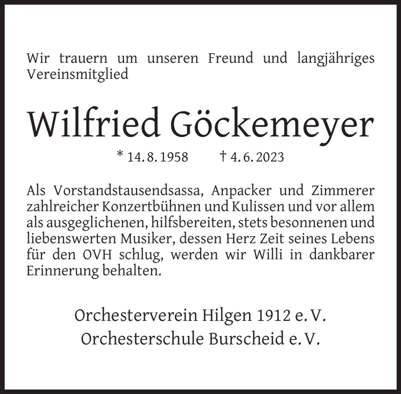 <p>Wir trauern um unseren Freund und langjähriges<br />Vereinsmitglied</p><p>Wilfried Göckemeyer<br />* 14. 8. 1958</p><p>† 4. 6. 2023</p><p>Als Vorstandstausendsassa, Anpacker und Zimmerer<br />zahlreicher Konzertbühnen und Kulissen und vor allem<br />als ausgeglichenen, hilfsbereiten, stets besonnenen und<br />liebenswerten Musiker, dessen Herz Zeit seines Lebens<br />für den OVH schlug, werden wir Willi in dankbarer<br />Erinnerung behalten.</p><p>Orchesterverein Hilgen 1912 e. V.<br />Orchesterschule Burscheid e. V.</p>
