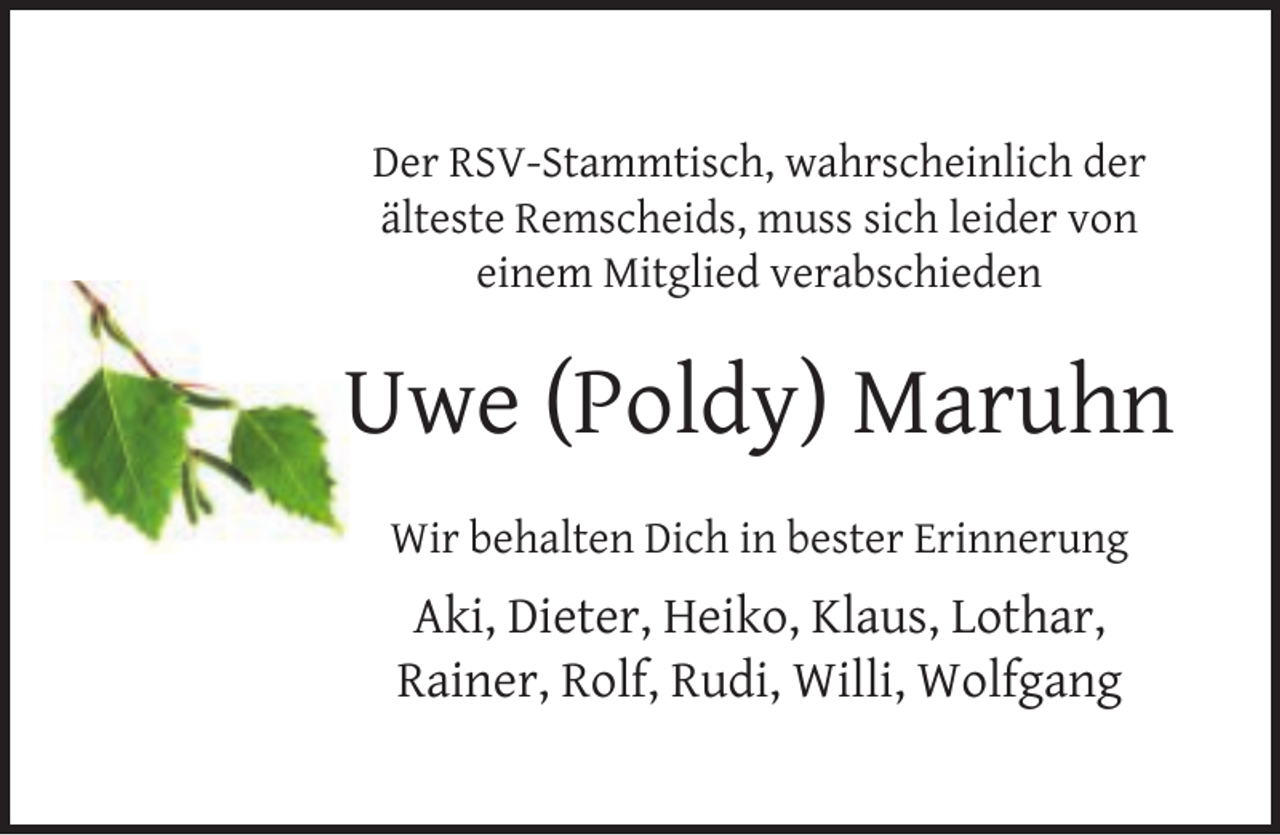 <p>Der RSV-Stammtisch, wahrscheinlich der<br />älteste Remscheids, muss sich leider von<br />einem Mitglied verabschieden</p><p>Uwe (Poldy) Maruhn<br />Wir behalten Dich in bester Erinnerung</p><p>Aki, Dieter, Heiko, Klaus, Lothar,<br />Rainer, Rolf, Rudi, Willi, Wolfgang</p>