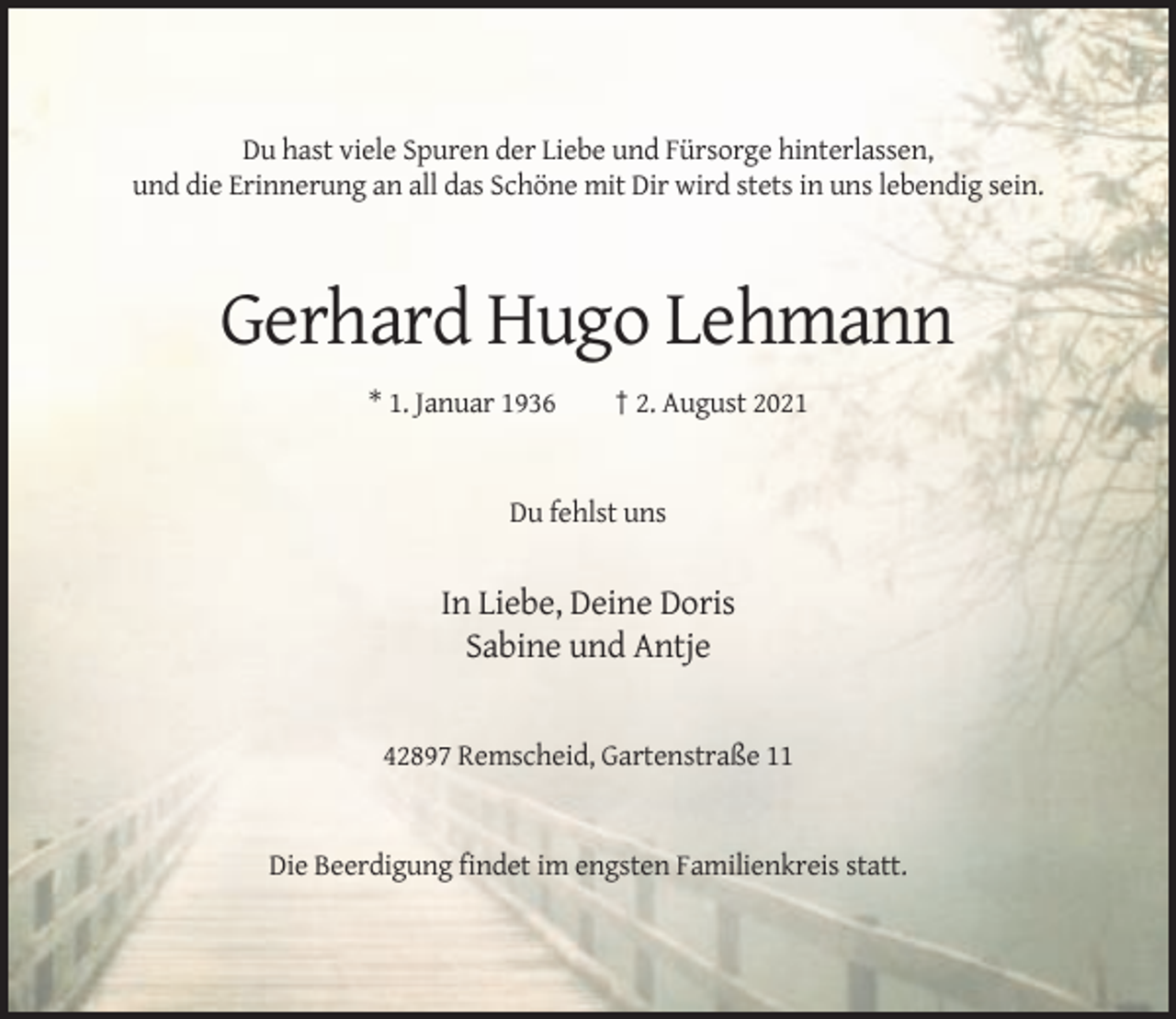 <p>Du hast viele Spuren der Liebe und Fürsorge hinterlassen,<br />und die Erinnerung an all das Schöne mit Dir wird stets in uns lebendig sein.</p><p>Gerhard Hugo Lehmann<br />* 1. Januar 1936</p><p>† 2. August 2021</p><p>Du fehlst uns</p><p>In Liebe, Deine Doris<br />Sabine und Antje</p><p>42897 Remscheid, Gartenstraße 11</p><p>Die Beerdigung findet im engsten Familienkreis statt.</p>