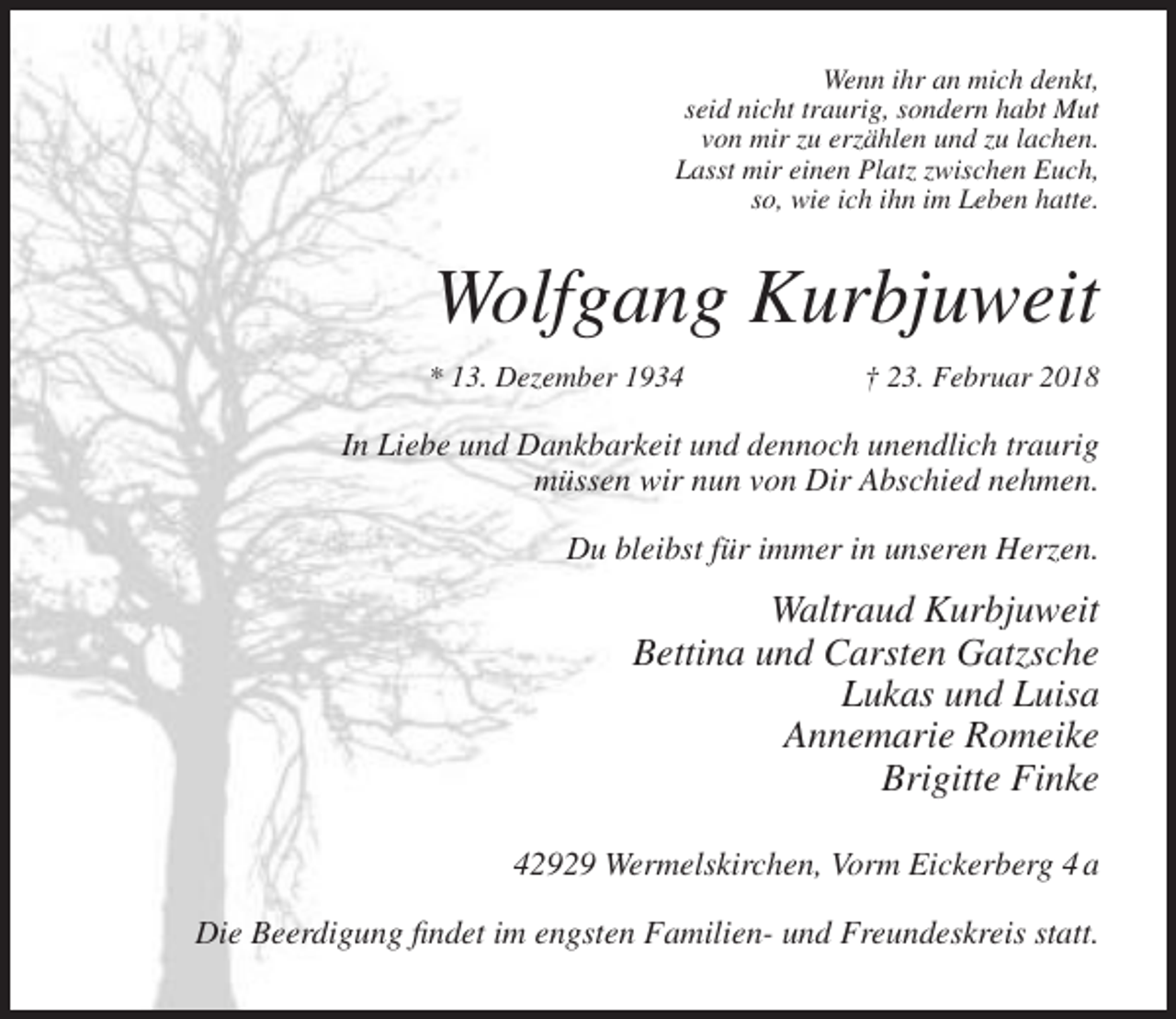 <p>Wenn ihr an mich denkt,<br />seid nicht traurig, sondern habt Mut<br />von mir zu erzählen und zu lachen.<br />Lasst mir einen Platz zwischen Euch,<br />so, wie ich ihn im Leben hatte.</p><p>Wolfgang Kurbjuweit<br />* 13. Dezember 1934</p><p>† 23. Februar 2018</p><p>In Liebe und Dankbarkeit und dennoch unendlich traurig<br />müssen wir nun von Dir Abschied nehmen.<br />Du bleibst für immer in unseren Herzen.</p><p>Waltraud Kurbjuweit<br />Bettina und Carsten Gatzsche<br />Lukas und Luisa<br />Annemarie Romeike<br />Brigitte Finke<br />42929 Wermelskirchen, Vorm Eickerberg 4 a<br />Die Beerdigung findet im engsten Familien- und Freundeskreis statt.</p>