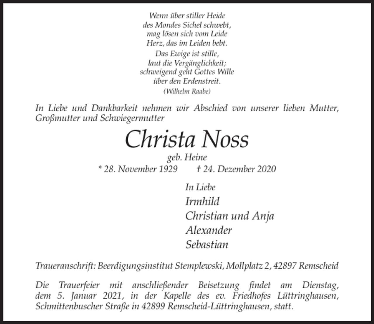 <p>Wenn über stiller Heide<br />des Mondes Sichel schwebt,<br />mag lösen sich vom Leide<br />Herz, das im Leiden bebt.<br />Das Ewige ist stille,<br />laut die Vergänglichkeit;<br />schweigend geht Gottes Wille<br />über den Erdenstreit.<br />(Wilhelm Raabe)</p><p>In Liebe und Dankbarkeit nehmen wir Abschied von unserer lieben Mutter,<br />Großmutter und Schwiegermutter</p><p>Christa Noss</p><p>geb. Heine<br />* 28. November 1929<br />† 24. Dezember 2020<br />In Liebe</p><p>Irmhild<br />Christian und Anja<br />Alexander<br />Sebastian<br />Traueranschrift: Beerdigungsinstitut Stemplewski, Mollplatz 2, 42897 Remscheid<br />Die Trauerfeier mit anschließender Beisetzung findet am Dienstag,<br />dem 5. Januar 2021, in der Kapelle des ev. Friedhofes Lüttringhausen,<br />Schmittenbuscher Straße in 42899 Remscheid-Lüttringhausen, statt.</p>