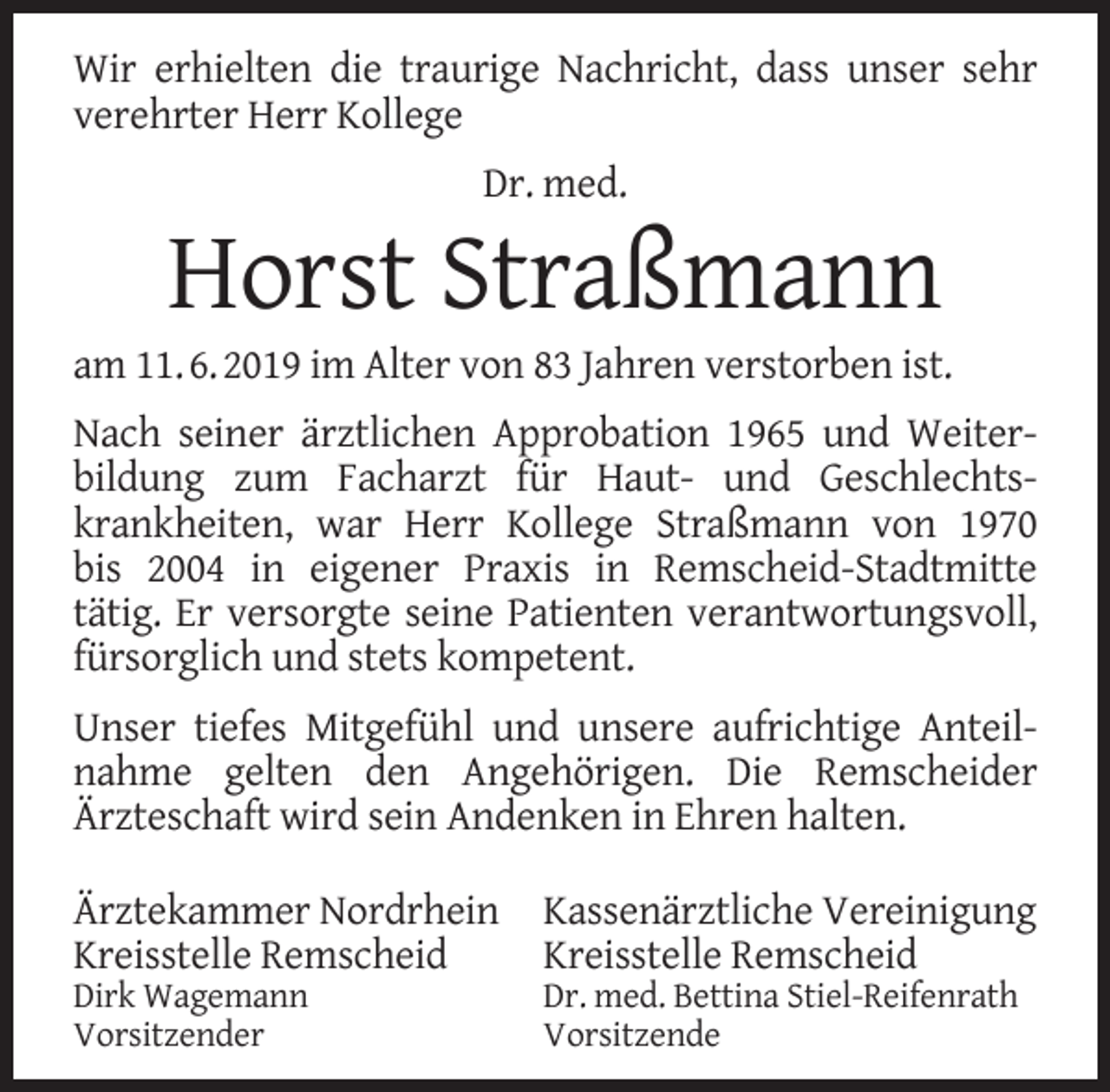 <p>Wir erhielten die traurige Nachricht, dass unser sehr<br />verehrter Herr Kollege<br />Dr. med.</p><p>Horst Straßmann</p><p>am 11. 6. 2019 im Alter von 83 Jahren verstorben ist.<br />Nach seiner ärztlichen Approbation 1965 und Weiterbildung zum Facharzt für Haut- und Geschlechtskrankheiten, war Herr Kollege Straßmann von 1970<br />bis 2004 in eigener Praxis in Remscheid-Stadtmitte<br />tätig. Er versorgte seine Patienten verantwortungsvoll,<br />fürsorglich und stets kompetent.<br />Unser tiefes Mitgefühl und unsere aufrichtige Anteilnahme gelten den Angehörigen. Die Remscheider<br />Ärzteschaft wird sein Andenken in Ehren halten.<br />Ärztekammer Nordrhein<br />Kreisstelle Remscheid<br />Dirk Wagemann<br />Vorsitzender</p><p>Kassenärztliche Vereinigung<br />Kreisstelle Remscheid</p><p>Dr. med. Bettina Stiel-Reifenrath<br />Vorsitzende</p>