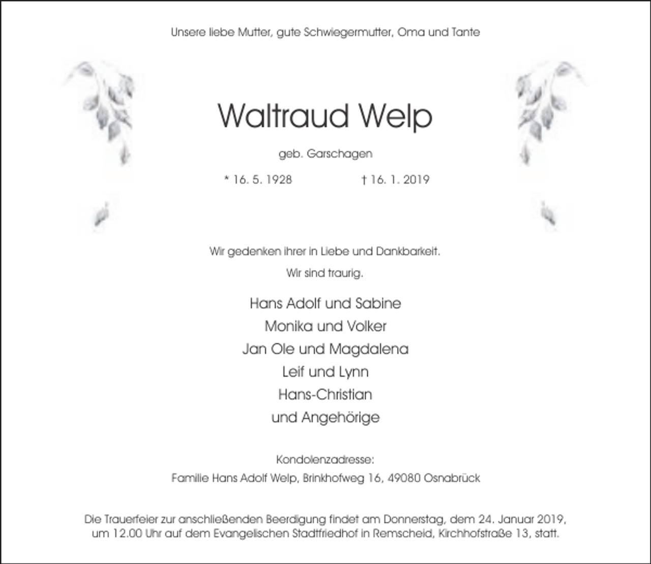 <p>Unsere liebe Mutter, gute Schwiegermutter, Oma und Tante</p><p>Waltraud Welp<br />geb. Garschagen<br />* 16. 5. 1928</p><p>† 16. 1. 2019</p><p>Wir gedenken ihrer in Liebe und Dankbarkeit.<br />Wir sind traurig.</p><p>Hans Adolf und Sabine<br />Monika und Volker<br />Jan Ole und Magdalena<br />Leif und Lynn<br />Hans-Christian<br />und Angehörige<br />Kondolenzadresse:<br />Familie Hans Adolf Welp, Brinkhofweg 16, 49080 Osnabrück<br />Die Trauerfeier zur anschließenden Beerdigung findet am Donnerstag, dem 24. Januar 2019,<br />um 12.00 Uhr auf dem Evangelischen Stadtfriedhof in Remscheid, Kirchhofstraße 13, statt.</p>