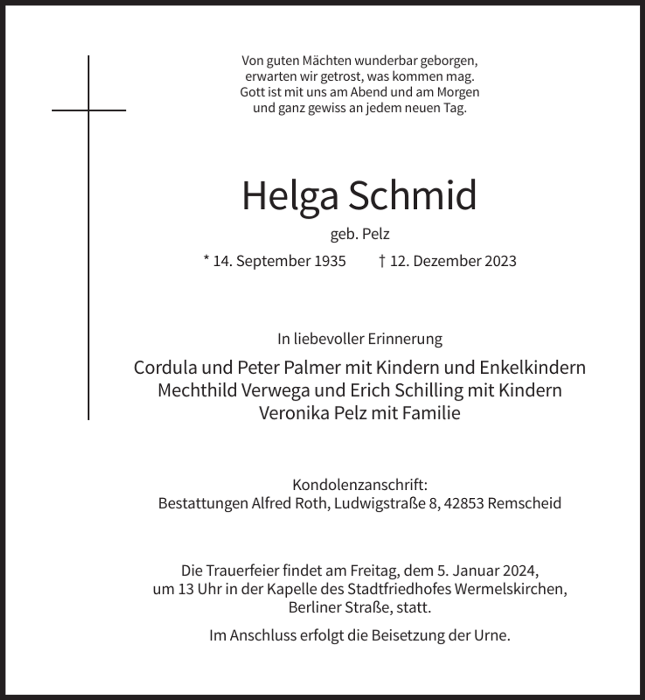 <p>Von guten Mächten wunderbar geborgen,<br />erwarten wir getrost, was kommen mag.<br />Gott ist mit uns am Abend und am Morgen<br />und ganz gewiss an jedem neuen Tag.</p><p>Helga Schmid<br />geb. Pelz<br />* 14. September 1935</p><p>† 12. Dezember 2023</p><p>In liebevoller Erinnerung</p><p>Cordula und Peter Palmer mit Kindern und Enkelkindern<br />Mechthild Verwega und Erich Schilling mit Kindern<br />Veronika Pelz mit Familie</p><p>Kondolenzanschrift:<br />Bestattungen Alfred Roth, Ludwigstraße 8, 42853 Remscheid</p><p>Die Trauerfeier findet am Freitag, dem 5. Januar 2024,<br />um 13 Uhr in der Kapelle des Stadtfriedhofes Wermelskirchen,<br />Berliner Straße, statt.<br />Im Anschluss erfolgt die Beisetzung der Urne.</p>