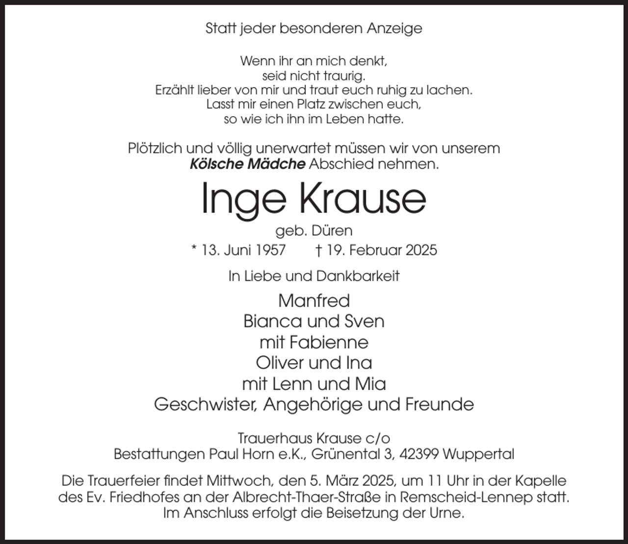 <p>Statt jeder besonderen Anzeige<br />Wenn ihr an mich denkt,<br />seid nicht traurig.<br />Erzählt lieber von mir und traut euch ruhig zu lachen.<br />Lasst mir einen Platz zwischen euch,<br />so wie ich ihn im Leben hatte.</p><p>Plötzlich und völlig unerwartet müssen wir von unserem<br />Kölsche Mädche Abschied nehmen.</p><p>Inge Krause<br />geb. Düren<br />* 13. Juni 1957<br />† 19. Februar 2025<br />In Liebe und Dankbarkeit</p><p>Manfred<br />Bianca und Sven<br />mit Fabienne<br />Oliver und Ina<br />mit Lenn und Mia<br />Geschwister, Angehörige und Freunde<br />Trauerhaus Krause c/o<br />Bestattungen Paul Horn e.K., Grünental 3, 42399 Wuppertal<br />Die Trauerfeier findet Mittwoch, den 5. März 2025, um 11 Uhr in der Kapelle<br />des Ev. Friedhofes an der Albrecht-Thaer-Straße in Remscheid-Lennep statt.<br />Im Anschluss erfolgt die Beisetzung der Urne.</p>