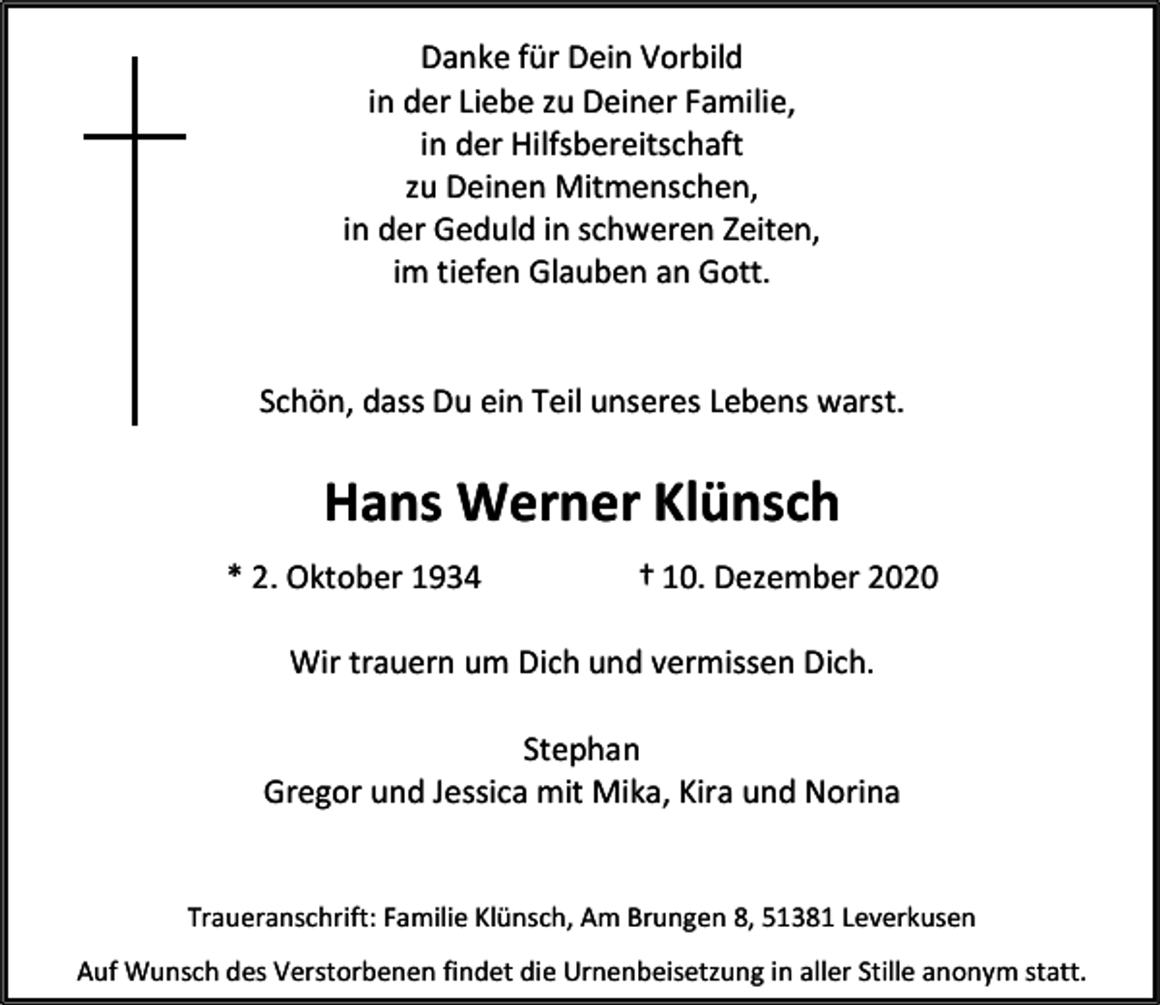 <p>Danke für Dein Vorbild<br />in der Liebe zu Deiner Familie,<br />in der Hilfsbereitschaft<br />zu Deinen Mitmenschen,<br />in der Geduld in schweren Zeiten,<br />im tiefen Glauben an Gott.<br />Schön, dass Du ein Teil unseres Lebens warst.</p><p>Hans Werner Klünsch<br />* 2. Oktober 1934</p><p>† 10. Dezember 2020</p><p>Wir trauern um Dich und vermissen Dich.<br />Stephan<br />Gregor und Jessica mit Mika, Kira und Norina<br />Traueranschrift: Familie Klünsch, Am Brungen 8, 51381 Leverkusen<br />Auf Wunsch des Verstorbenen findet die Urnenbeisetzung in aller Stille anonym statt.</p>