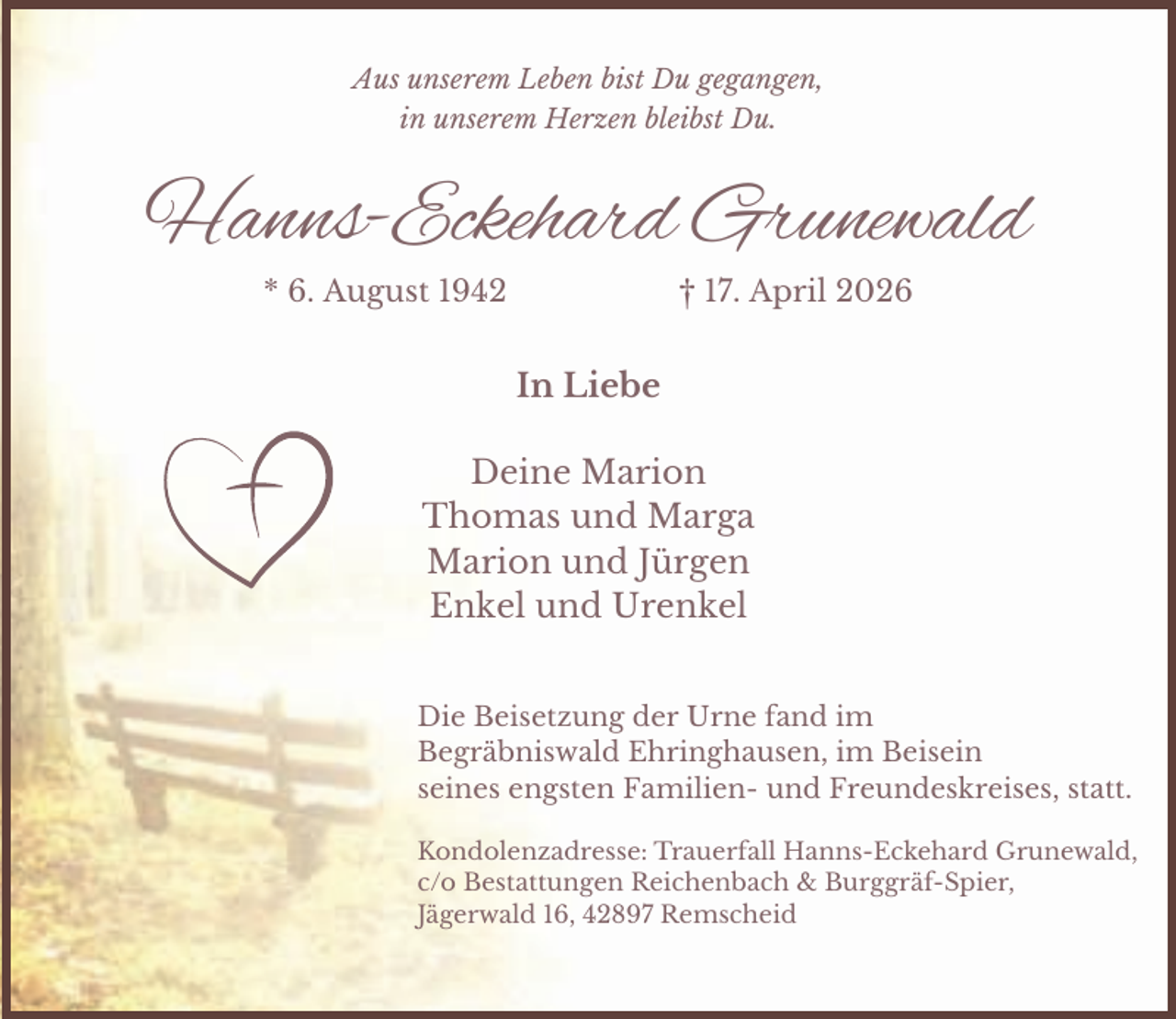 <p>Aus unserem Leben bist Du gegangen,<br />in unserem Herzen bleibst Du.</p><p>Hanns-Eckehard Grunewald<br />* 6. August 1942</p><p>† 17. April 2026</p><p>In Liebe<br />Deine Marion<br />Thomas und Marga<br />Marion und Jürgen<br />Enkel und Urenkel<br />Die Beisetzung der Urne fand im<br />Begräbniswald Ehringhausen, im Beisein<br />seines engsten Familien- und Freundeskreises, statt.<br />Kondolenzadresse: Trauerfall Hanns-Eckehard Grunewald,<br />c/o Bestattungen Reichenbach &amp; Burggräf-Spier,<br />Jägerwald 16, 42897 Remscheid</p>
