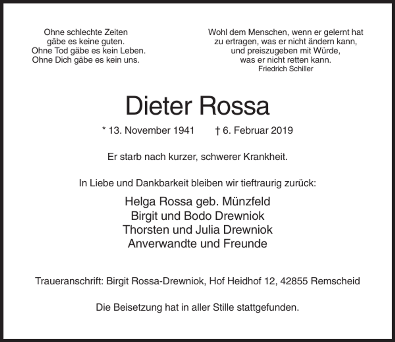 <p>Ohne schlechte Zeiten<br />gäbe es keine guten.<br />Ohne Tod gäbe es kein Leben.<br />Ohne Dich gäbe es kein uns.</p><p>Wohl dem Menschen, wenn er gelernt hat<br />zu ertragen, was er nicht ändern kann,<br />und preiszugeben mit Würde,<br />was er nicht retten kann.<br />Friedrich Schiller</p><p>Dieter Rossa<br />* 13. November 1941</p><p>† 6. Februar 2019</p><p>Er starb nach kurzer, schwerer Krankheit.<br />In Liebe und Dankbarkeit bleiben wir tieftraurig zurück:</p><p>Helga Rossa geb. Münzfeld<br />Birgit und Bodo Drewniok<br />Thorsten und Julia Drewniok<br />Anverwandte und Freunde<br />Traueranschrift: Birgit Rossa-Drewniok, Hof Heidhof 12, 42855 Remscheid<br />Die Beisetzung hat in aller Stille stattgefunden.</p>
