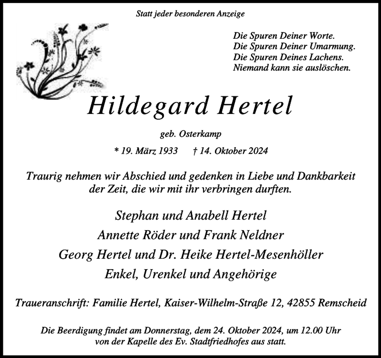<p>Statt jeder besonderen Anzeige</p><p>Die Spuren Deiner Worte.<br />Die Spuren Deiner Umarmung.<br />Die Spuren Deines Lachens.<br />Niemand kann sie auslöschen.</p><p>Hildegard Hertel<br />geb. Osterkamp<br />* 19. März 1933</p><p>† 14. Oktober 2024</p><p>Traurig nehmen wir Abschied und gedenken in Liebe und Dankbarkeit<br />der Zeit, die wir mit ihr verbringen durften.</p><p>Stephan und Anabell Hertel<br />Annette Röder und Frank Neldner<br />Georg Hertel und Dr. Heike Hertel-Mesenhöller<br />Enkel, Urenkel und Angehörige<br />Traueranschrift: Familie Hertel, Kaiser-Wilhelm-Straße 12, 42855 Remscheid<br />Die Beerdigung findet am Donnerstag, dem 24. Oktober 2024, um 12.00 Uhr<br />von der Kapelle des Ev. Stadtfriedhofes aus statt.</p>