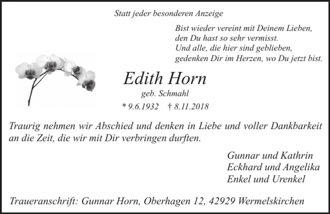 <p>Statt jeder besonderen Anzeige<br />Bist wieder vereint mit Deinem Lieben,<br />den Du hast so sehr vermisst.<br />Und alle, die hier sind geblieben,<br />gedenken Dir im Herzen, wo Du jetzt bist.</p><p>Edith Horn<br />geb. Schmahl</p><p>* 9.6.1932</p><p>† 8.11.2018</p><p>Traurig nehmen wir Abschied und denken in Liebe und voller Dankbarkeit<br />an die Zeit, die wir mit Dir verbringen durften.</p><p>Gunnar und Kathrin<br />Eckhard und Angelika<br />Enkel und Urenkel<br />Traueranschrift: Gunnar Horn, Oberhagen 12, 42929 Wermelskirchen</p>