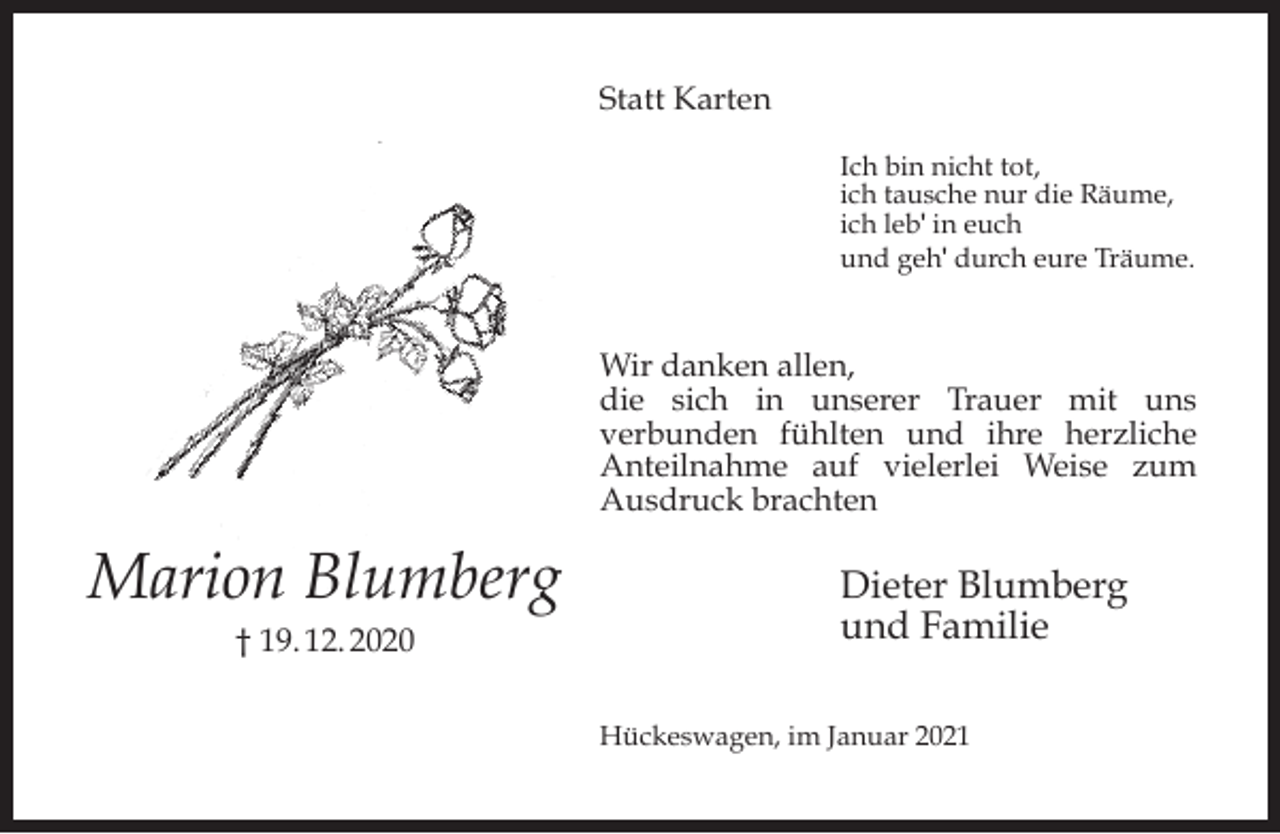 <p>Statt Karten<br />Ich bin nicht tot,<br />ich tausche nur die Räume,<br />ich leb' in euch<br />und geh' durch eure Träume.</p><p>Wir danken allen,<br />die sich in unserer Trauer mit uns<br />verbunden fühlten und ihre herzliche<br />Anteilnahme auf vielerlei Weise zum<br />Ausdruck brachten</p><p>Marion Blumberg<br />† 19. 12. 2020</p><p>Dieter Blumberg<br />und Familie<br />Hückeswagen, im Januar 2021</p>