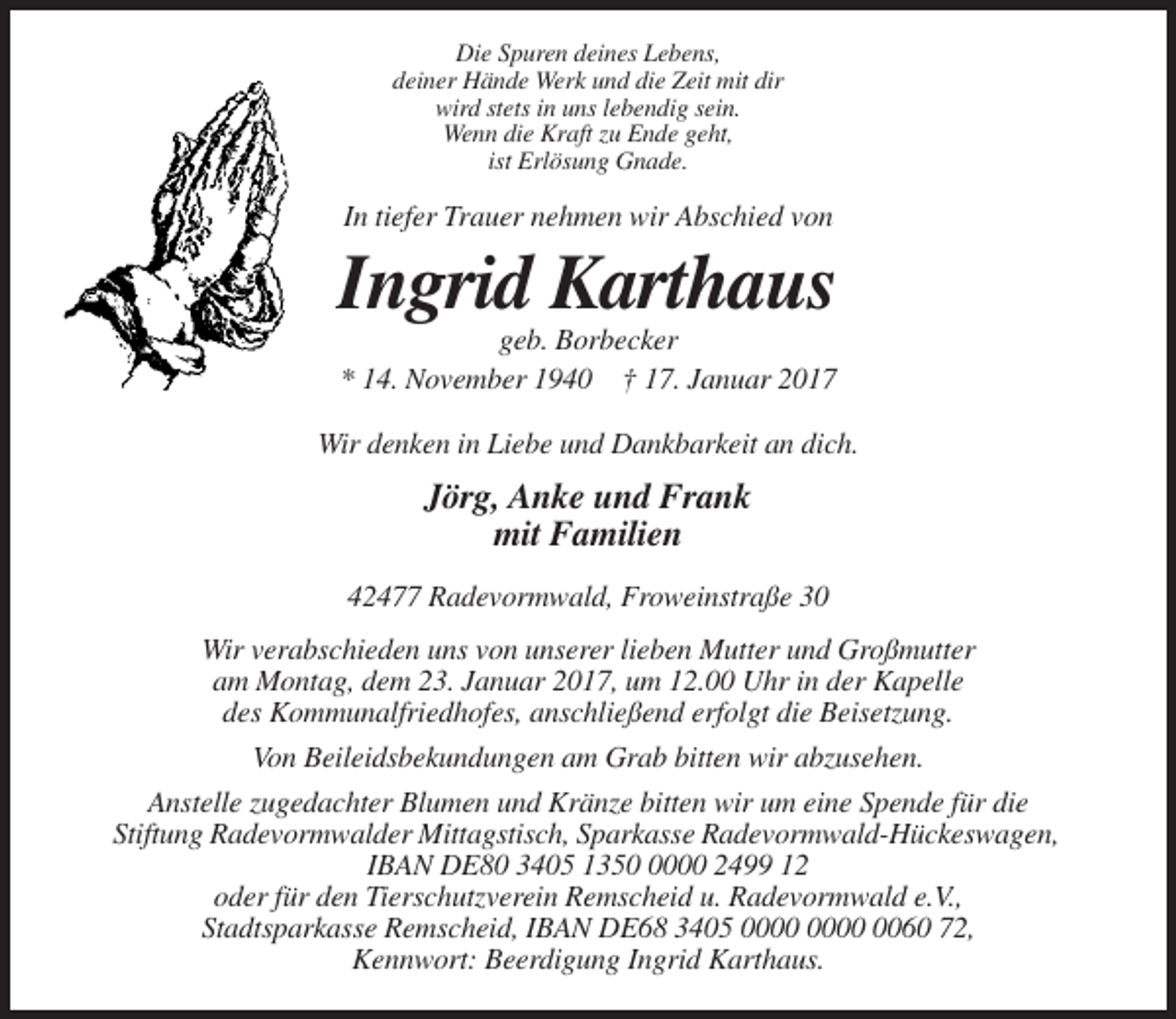 <p>Die Spuren deines Lebens,<br />deiner Hände Werk und die Zeit mit dir<br />wird stets in uns lebendig sein.<br />Wenn die Kraft zu Ende geht,<br />ist Erlösung Gnade.</p><p>In tiefer Trauer nehmen wir Abschied von</p><p>Ingrid Karthaus<br />geb. Borbecker<br />* 14. November 1940 † 17. Januar 2017<br />Wir denken in Liebe und Dankbarkeit an dich.</p><p>Jörg, Anke und Frank<br />mit Familien<br />42477 Radevormwald, Froweinstraße 30<br />Wir verabschieden uns von unserer lieben Mutter und Großmutter<br />am Montag, dem 23. Januar 2017, um 12.00 Uhr in der Kapelle<br />des Kommunalfriedhofes, anschließend erfolgt die Beisetzung.<br />Von Beileidsbekundungen am Grab bitten wir abzusehen.<br />Anstelle zugedachter Blumen und Kränze bitten wir um eine Spende für die<br />Stiftung Radevormwalder Mittagstisch, Sparkasse Radevormwald-Hückeswagen,<br />IBAN DE80 3405 135000 2499 12<br />oder für den Tierschutzverein Remscheid u. Radevormwald e.V.,<br />Stadtsparkasse Remscheid, IBAN DE68 3405 0060 72,<br />Kennwort: Beerdigung Ingrid Karthaus.</p>