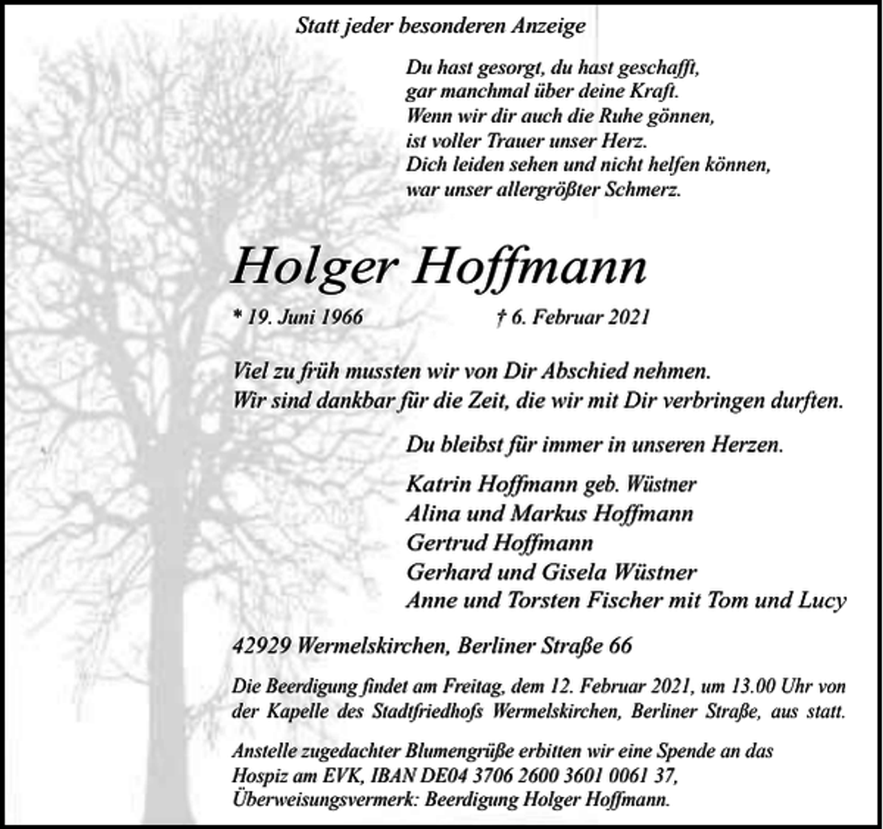 <p>Statt jeder besonderen Anzeige<br />Du hast gesorgt, du hast geschafft,<br />gar manchmal über deine Kraft.<br />Wenn wir dir auch die Ruhe gönnen,<br />ist voller Trauer unser Herz.<br />Dich leiden sehen und nicht helfen können,<br />war unser allergrößter Schmerz.</p><p>Holger Hoffmann<br />* 19. Juni 1966</p><p>† 6. Februar 2021</p><p>Viel zu früh mussten wir von Dir Abschied nehmen.<br />Wir sind dankbar für die Zeit, die wir mit Dir verbringen durften.<br />Du bleibst für immer in unseren Herzen.<br />Katrin Hoffmann geb. Wüstner<br />Alina und Markus Hoffmann<br />Gertrud Hoffmann<br />Gerhard und Gisela Wüstner<br />Anne und Torsten Fischer mit Tom und Lucy</p><p>42929 Wermelskirchen, Berliner Straße 66<br />Die Beerdigung findet am Freitag, dem 12. Februar 2021, um 13.00 Uhr von<br />der Kapelle des Stadtfriedhofs Wermelskirchen, Berliner Straße, aus statt.<br />Anstelle zugedachter Blumengrüße erbitten wir eine Spende an das<br />Hospiz am EVK, IBAN DE04 3706 2600 3601 0061 37,<br />Überweisungsvermerk: Beerdigung Holger Hoffmann.</p>