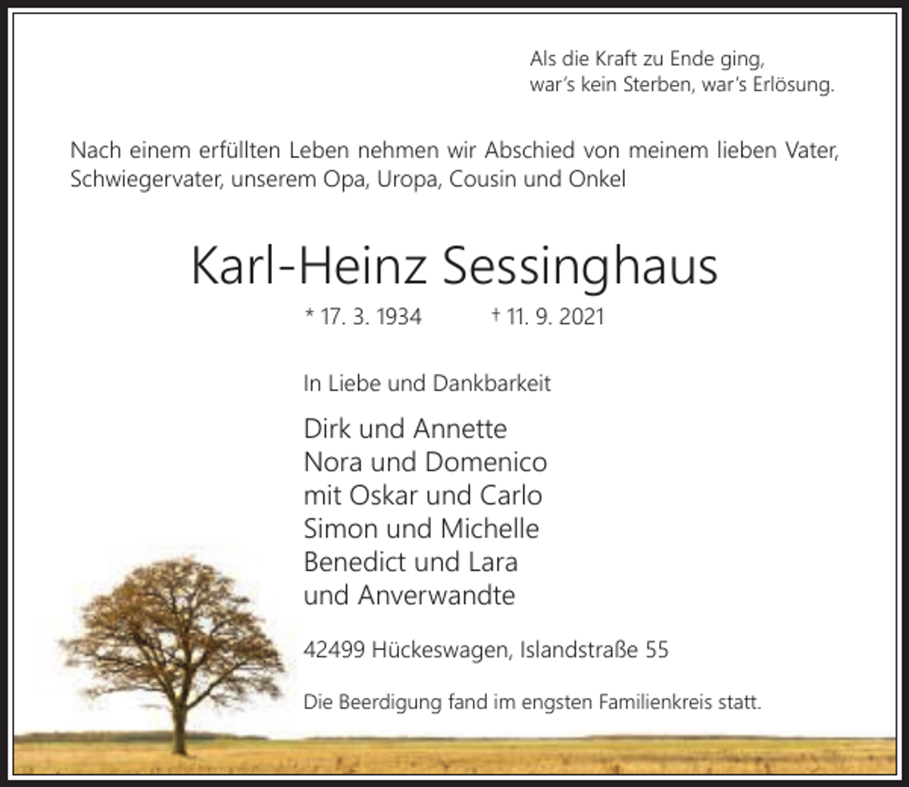 <p>Als die Kraft zu Ende ging,<br />war’s kein Sterben, war’s Erlösung.</p><p>Nach einem erfüllten Leben nehmen wir Abschied von meinem lieben Vater,<br />Schwiegervater, unserem Opa, Uropa, Cousin und Onkel</p><p>Karl-Heinz Sessinghaus<br />* 17. 3. 1934</p><p>† 11. 9. 2021</p><p>In Liebe und Dankbarkeit</p><p>Dirk und Annette<br />Nora und Domenico<br />mit Oskar und Carlo<br />Simon und Michelle<br />Benedict und Lara<br />und Anverwandte<br />42499 Hückeswagen, Islandstraße 55<br />Die Beerdigung fand im engsten Familienkreis statt.</p>