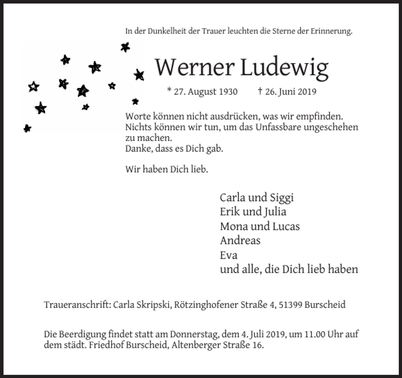 <p>In der Dunkelheit der Trauer leuchten die Sterne der Erinnerung.</p><p>Werner Ludewig<br />* 27. August 1930</p><p>† 26. Juni 2019</p><p>Worte können nicht ausdrücken, was wir empfinden.<br />Nichts können wir tun, um das Unfassbare ungeschehen<br />zu machen.<br />Danke, dass es Dich gab.<br />Wir haben Dich lieb.</p><p>Carla und Siggi<br />Erik und Julia<br />Mona und Lucas<br />Andreas<br />Eva<br />und alle, die Dich lieb haben<br />Traueranschrift: Carla Skripski, Rötzinghofener Straße 4, 51399 Burscheid</p><p>Die Beerdigung findet statt am Donnerstag, dem 4. Juli 2019, um 11.00 Uhr auf<br />dem städt. Friedhof Burscheid, Altenberger Straße 16.</p>