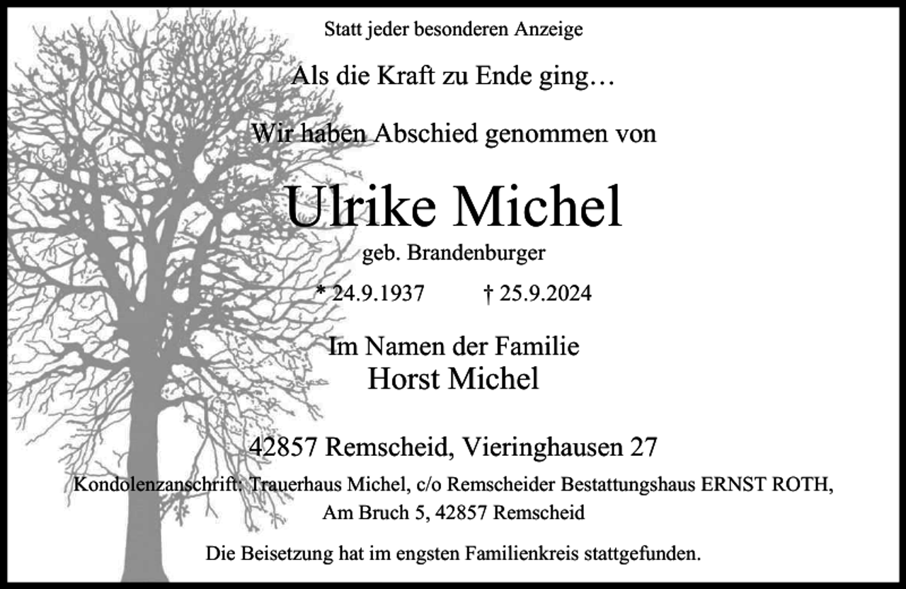 <p>Statt jeder besonderen Anzeige</p><p>Als die Kraft zu Ende ging…<br />Wir haben Abschied genommen von</p><p>Ulrike Michel<br />geb. Brandenburger</p><p>* 24.9.1937</p><p>† 25.9.2024</p><p>Im Namen der Familie</p><p>Horst Michel</p><p>42857 Remscheid, Vieringhausen 27<br />Kondolenzanschrift: Trauerhaus Michel, c/o Remscheider Bestattungshaus ERNST ROTH,<br />Am Bruch 5, 42857 Remscheid<br />Die Beisetzung hat im engsten Familienkreis stattgefunden.</p>