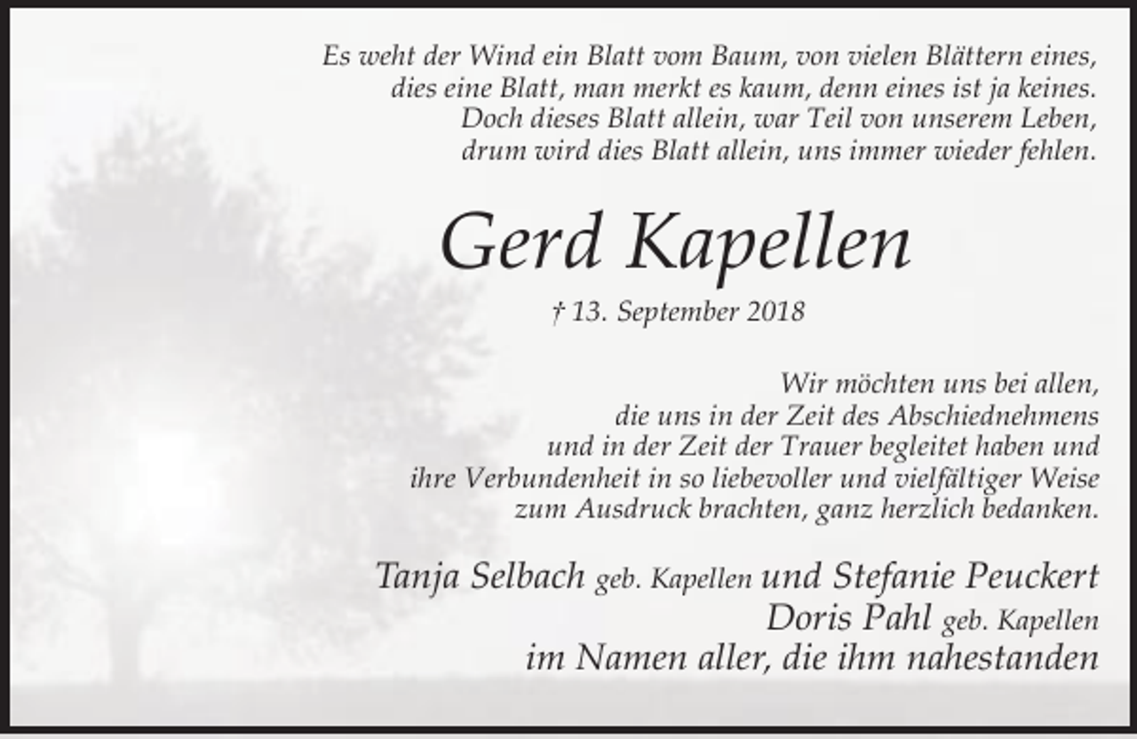 <p>Es weht der Wind ein Blatt vom Baum, von vielen Blättern eines,<br />dies eine Blatt, man merkt es kaum, denn eines ist ja keines.<br />Doch dieses Blatt allein, war Teil von unserem Leben,<br />drum wird dies Blatt allein, uns immer wieder fehlen.</p><p>Gerd Kapellen<br />† 13. September 2018</p><p>Wir möchten uns bei allen,<br />die uns in der Zeit des Abschiednehmens<br />und in der Zeit der Trauer begleitet haben und<br />ihre Verbundenheit in so liebevoller und vielfältiger Weise<br />zum Ausdruck brachten, ganz herzlich bedanken.</p><p>Tanja Selbach geb. Kapellen und Stefanie Peuckert<br />Doris Pahl geb. Kapellen<br />im Namen aller, die ihm nahestanden</p>