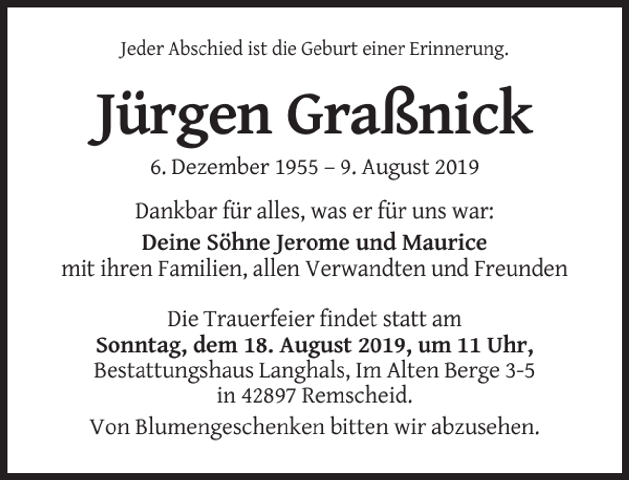 <p>Jeder Abschied ist die Geburt einer Erinnerung.</p><p>Jürgen Graßnick<br />6. Dezember 1955 – 9. August 2019<br />Dankbar für alles, was er für uns war:<br />Deine Söhne Jerome und Maurice<br />mit ihren Familien, allen Verwandten und Freunden<br />Die Trauerfeier findet statt am<br />Sonntag, dem 18. August 2019, um 11 Uhr,<br />Bestattungshaus Langhals, Im Alten Berge 3-5<br />in 42897 Remscheid.<br />Von Blumengeschenken bitten wir abzusehen.</p>