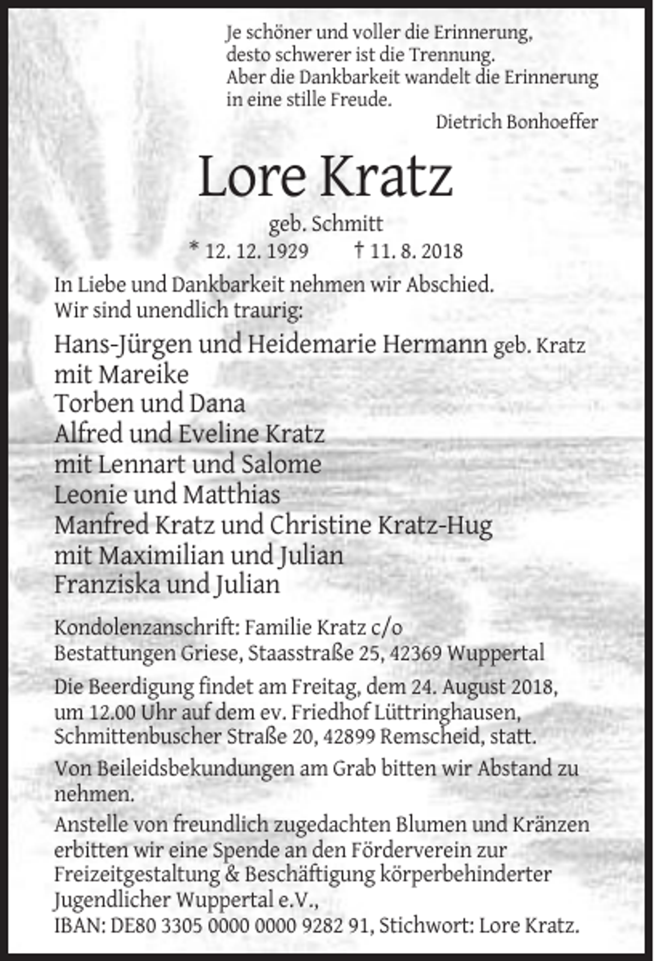 <p>Je schöner und voller die Erinnerung,<br />desto schwerer ist die Trennung.<br />Aber die Dankbarkeit wandelt die Erinnerung<br />in eine stille Freude.<br />Dietrich Bonhoeffer</p><p>Lore Kratz<br />geb. Schmitt<br />* 12. 12. 1929<br />† 11. 8. 2018<br />In Liebe und Dankbarkeit nehmen wir Abschied.<br />Wir sind unendlich traurig:<br />Hans-Jürgen und Heidemarie Hermann geb. Kratz</p><p>mit Mareike<br />Torben und Dana<br />Alfred und Eveline Kratz<br />mit Lennart und Salome<br />Leonie und Matthias<br />Manfred Kratz und Christine Kratz-Hug<br />mit Maximilian und Julian<br />Franziska und Julian<br />Kondolenzanschrift: Familie Kratz c/o<br />Bestattungen Griese, Staasstraße 25, 42369 Wuppertal<br />Die Beerdigung findet am Freitag, dem 24. August 2018,<br />um 12.00 Uhr auf dem ev. Friedhof Lüttringhausen,<br />Schmittenbuscher Straße 20, 42899 Remscheid, statt.<br />Von Beileidsbekundungen am Grab bitten wir Abstand zu<br />nehmen.<br />Anstelle von freundlich zugedachten Blumen und Kränzen<br />erbitten wir eine Spende an den Förderverein zur<br />Freizeitgestaltung &amp; Beschäftigung körperbehinderter<br />Jugendlicher Wuppertal e.V.,<br />IBAN: DE80 3305 9282 91, Stichwort: Lore Kratz.</p>