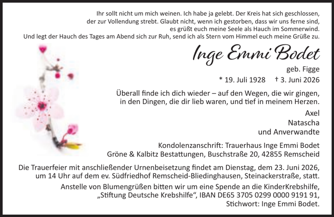 <p>Ihr sollt nicht um mich weinen. Ich habe ja gelebt. Der Kreis hat sich geschlossen,<br />der zur Vollendung strebt. Glaubt nicht, wenn ich gestorben, dass wir uns ferne sind,<br />es grüßt euch meine Seele als Hauch im Sommerwind.<br />Und legt der Hauch des Tages am Abend sich zur Ruh, send ich als Stern vom Himmel euch meine Grüße zu.</p><p>Inge Emmi Bodet<br />* 19. Juli 1928</p><p>geb. Figge<br />† 3. Juni 2026</p><p>Überall ﬁnde ich dich wieder – auf den Wegen, die wir gingen,<br />in den Dingen, die dir lieb waren, und ef in meinem Herzen.</p><p>Axel<br />Natascha<br />und Anverwandte<br />Kondolenzanschri : Trauerhaus Inge Emmi Bodet<br />Gröne &amp; Kalbitz Besta ungen, Buschstraße 20, 42855 Remscheid<br />Die Trauerfeier mit anschließender Urnenbeisetzung ﬁndet am Dienstag, dem 23. Juni 2026,<br />um 14 Uhr auf dem ev. Südfriedhof Remscheid-Bliedinghausen, Steinackerstraße, sta .<br />Anstelle von Blumengrüßen bi en wir um eine Spende an die KinderKrebshilfe,<br />„S ung Deutsche Krebshilfe“, IBAN DE65 3705 0299 0000 91,<br />S chwort: Inge Emmi Bodet.</p>
