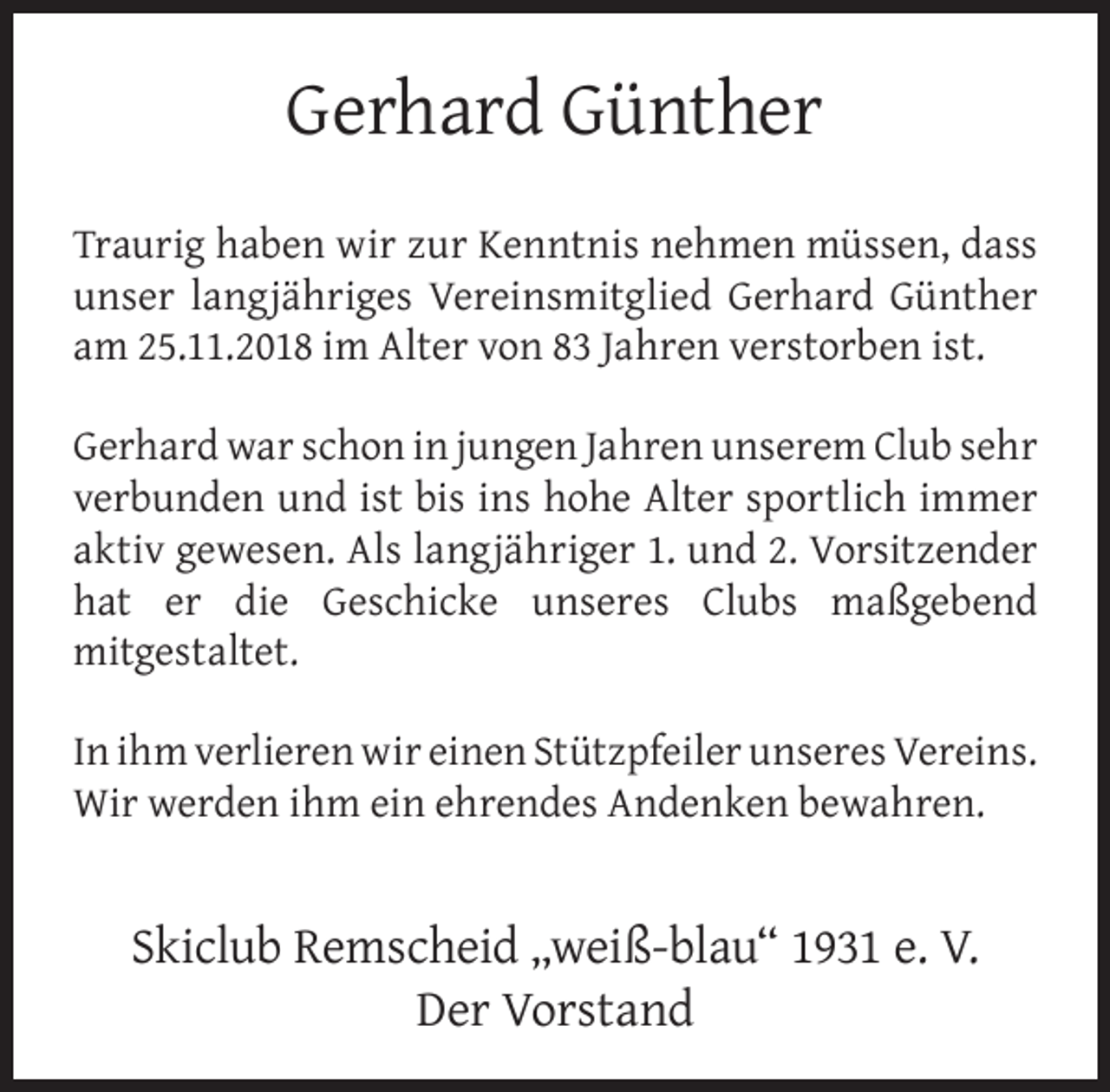 <p>Gerhard Günther<br />Traurig haben wir zur Kenntnis nehmen müssen, dass<br />unser langjähriges Vereinsmitglied Gerhard Günther<br />am 25.11.2018 im Alter von 83 Jahren verstorben ist.<br />Gerhard war schon in jungen Jahren unserem Club sehr<br />verbunden und ist bis ins hohe Alter sportlich immer<br />aktiv gewesen. Als langjähriger 1. und 2. Vorsitzender<br />hat er die Geschicke unseres Clubs maßgebend<br />mitgestaltet.<br />In ihm verlieren wir einen Stützpfeiler unseres Vereins.<br />Wir werden ihm ein ehrendes Andenken bewahren.</p><p>Skiclub Remscheid „weiß-blau“ 1931 e. V.<br />Der Vorstand</p>