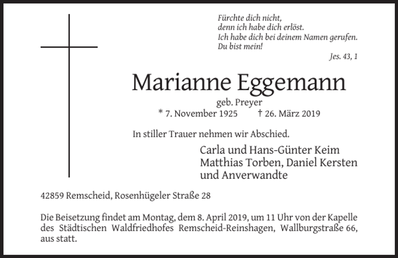 <p>Fürchte dich nicht,<br />denn ich habe dich erlöst.<br />Ich habe dich bei deinem Namen gerufen.<br />Du bist mein!<br />Jes. 43, 1</p><p>Marianne Eggemann<br />geb. Preyer<br />* 7. November 1925<br />† 26. März 2019<br />In stiller Trauer nehmen wir Abschied.</p><p>Carla und Hans-Günter Keim<br />Matthias Torben, Daniel Kersten<br />und Anverwandte<br />42859 Remscheid, Rosenhügeler Straße 28<br />Die Beisetzung findet am Montag, dem 8. April 2019, um 11 Uhr von der Kapelle<br />des Städtischen Waldfriedhofes Remscheid-Reinshagen, Wallburgstraße 66,<br />aus statt.</p>