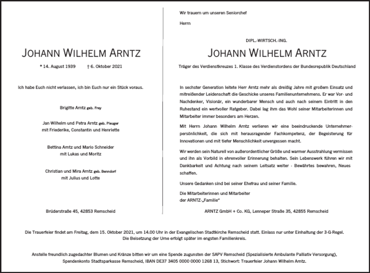 <p>Wir trauern um unseren Seniorchef<br />Herrn</p><p>DIPL.-WIRTSCH.-ING.</p><p>JOHANN WILHELM ARNTZ</p><p>JOHANN WILHELM ARNTZ<br />* 14. August 1939</p><p>† 6. Oktober 2021</p><p>Träger des Verdienstkreuzes 1. Klasse des Verdienstordens der Bundesrepublik Deutschland</p><p>Ich habe Euch nicht verlassen, ich bin Euch nur ein Stück voraus.</p><p>In sechster Generation leitete Herr Arntz mehr als dreißig Jahre mit großem Einsatz und<br />mitreißender Leidenschaft die Geschicke unseres Familienunternehmens. Er war Vor- und<br />Nachdenker, Visionär, ein wunderbarer Mensch und auch nach seinem Eintritt in den</p><p>Brigitte Arntz geb. Frey</p><p>Ruhestand ein wertvoller Ratgeber. Dabei lag ihm das Wohl seiner Mitarbeiterinnen und<br />Mitarbeiter immer besonders am Herzen.</p><p>Jan Wilhelm und Petra Arntz geb. Pleuger<br />mit Friederike, Constantin und Henriette</p><p>Mit Herrn Johann Wilhelm Arntz verlieren wir eine beeindruckende Unternehmerpersönlichkeit, die sich mit herausragender Fachkompetenz, der Begeisterung für<br />Innovationen und mit tiefer Menschlichkeit unvergessen macht.</p><p>Bettina Arntz und Mario Schneider<br />mit Lukas und Moritz</p><p>Wir werden sein Naturell von außerordentlicher Größe und warmer Ausstrahlung vermissen</p><p>und ihn als Vorbild in ehrenvoller Erinnerung behalten. Sein Lebenswerk führen wir mit<br />Dankbarkeit und Achtung nach seinem Leitsatz weiter - Bewährtes bewahren, Neues</p><p>Christian und Mira Arntz geb. Benndorf<br />mit Julius und Lotte</p><p>schaffen.<br />Unsere Gedanken sind bei seiner Ehefrau und seiner Familie.<br />Die Mitarbeiterinnen und Mitarbeiter<br />der ARNTZ-„Familie“</p><p>Brüderstraße 45, 42853 Remscheid</p><p>ARNTZ GmbH + Co. KG, Lenneper Straße 35, 42855 Remscheid</p><p>Die Trauerfeier findet am Freitag, dem 15. Oktober 2021, um 14.00 Uhr in der Evangelischen Stadtkirche Remscheid statt. Einlass nur unter Einhaltung der 3-G-Regel.<br />Die Beisetzung der Urne erfolgt später im engsten Familienkreis.</p><p>Anstelle freundlich zugedachter Blumen und Kränze bitten wir um eine Spende zugunsten der SAPV Remscheid (Spezialisierte Ambulante Palliativ Versorgung),<br />Spendenkonto Stadtsparkasse Remscheid, IBAN DE37 3405 1268 13, Stichwort: Trauerfeier Johann Wilhelm Arntz.</p>