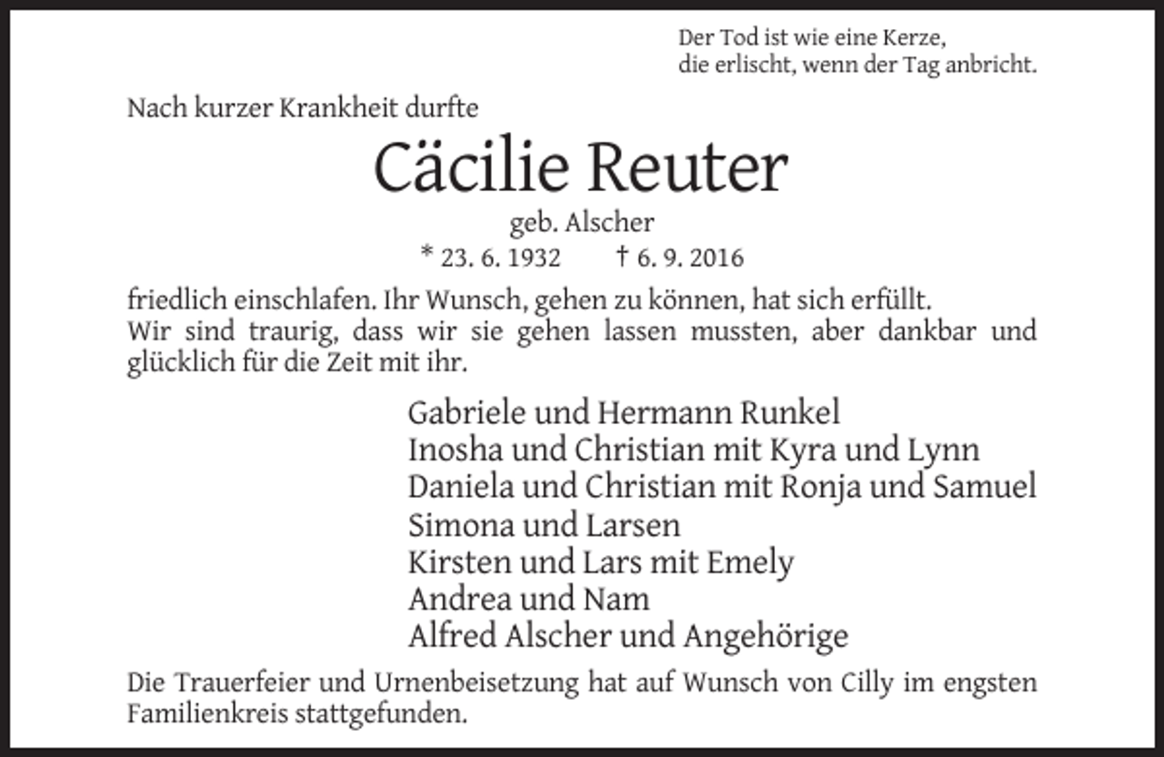 <p>Der Tod ist wie eine Kerze,<br />die erlischt, wenn der Tag anbricht.</p><p>Nach kurzer Krankheit durfte</p><p>Cäcilie Reuter<br />geb. Alscher<br />* 23. 6. 1932<br />† 6. 9. 2016<br />friedlich einschlafen. Ihr Wunsch, gehen zu können, hat sich erfüllt.<br />Wir sind traurig, dass wir sie gehen lassen mussten, aber dankbar und<br />glücklich für die Zeit mit ihr.</p><p>Gabriele und Hermann Runkel<br />Inosha und Christian mit Kyra und Lynn<br />Daniela und Christian mit Ronja und Samuel<br />Simona und Larsen<br />Kirsten und Lars mit Emely<br />Andrea und Nam<br />Alfred Alscher und Angehörige<br />Die Trauerfeier und Urnenbeisetzung hat auf Wunsch von Cilly im engsten<br />Familienkreis stattgefunden.</p>