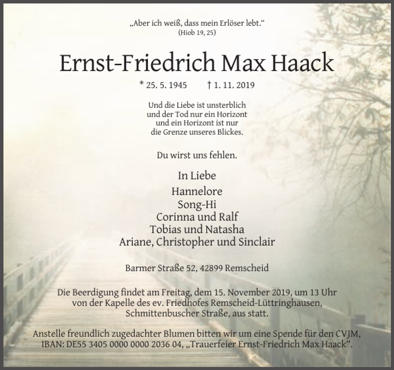 <p>„Aber ich weiß, dass mein Erlöser lebt.“<br />(Hiob 19, 25)</p><p>Ernst-Friedrich Max Haack<br />* 25. 5. 1945</p><p>† 1. 11. 2019</p><p>Und die Liebe ist unsterblich<br />und der Tod nur ein Horizont<br />und ein Horizont ist nur<br />die Grenze unseres Blickes.</p><p>Du wirst uns fehlen.</p><p>In Liebe<br />Hannelore<br />Song-Hi<br />Corinna und Ralf<br />Tobias und Natasha<br />Ariane, Christopher und Sinclair<br />Barmer Straße 52, 42899 Remscheid<br />Die Beerdigung findet am Freitag, dem 15. November 2019, um 13 Uhr<br />von der Kapelle des ev. Friedhofes Remscheid-Lüttringhausen,<br />Schmittenbuscher Straße, aus statt.<br />Anstelle freundlich zugedachter Blumen bitten wir um eine Spende für den CVJM,<br />IBAN: DE55 3405 2036 04, „Trauerfeier Ernst-Friedrich Max Haack“.</p>