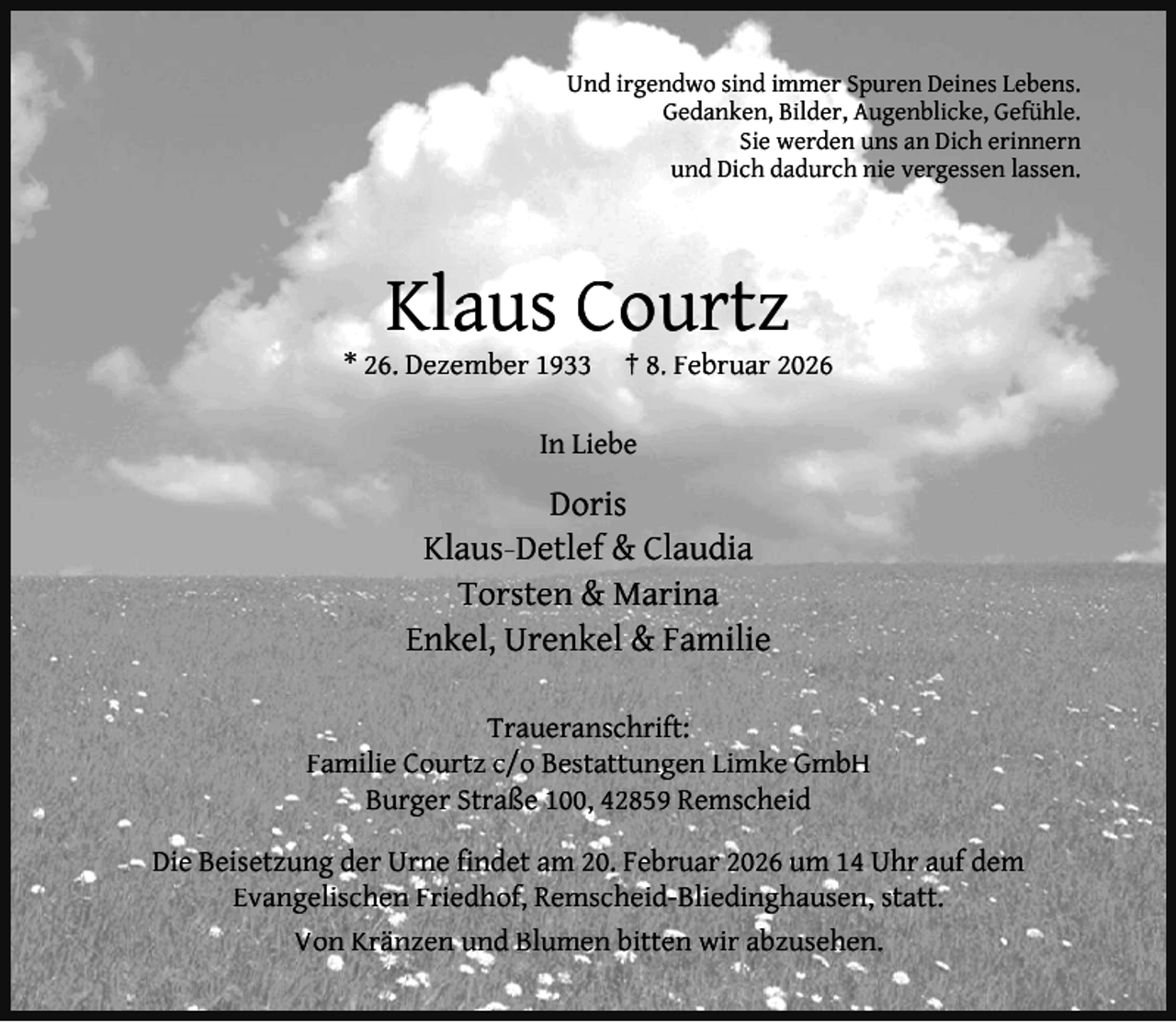 <p>Und irgendwo sind immer Spuren Deines Lebens.<br />Gedanken, Bilder, Augenblicke, Gefühle.<br />Sie werden uns an Dich erinnern<br />und Dich dadurch nie vergessen lassen.</p><p>Klaus Courtz</p><p>* 26. Dezember 1933</p><p>† 8. Februar 2026</p><p>In Liebe</p><p>Doris<br />Klaus-Detlef &amp; Claudia<br />Torsten &amp; Marina<br />Enkel, Urenkel &amp; Familie<br />Traueranschrift:<br />Familie Courtz c/o Bestattungen Limke GmbH<br />Burger Straße 100, 42859 Remscheid<br />Die Beisetzung der Urne ﬁndet am 20. Februar 2026 um 14 Uhr auf dem<br />Evangelischen Friedhof, Remscheid-Bliedinghausen, statt.<br />Von Kränzen und Blumen bitten wir abzusehen.</p>