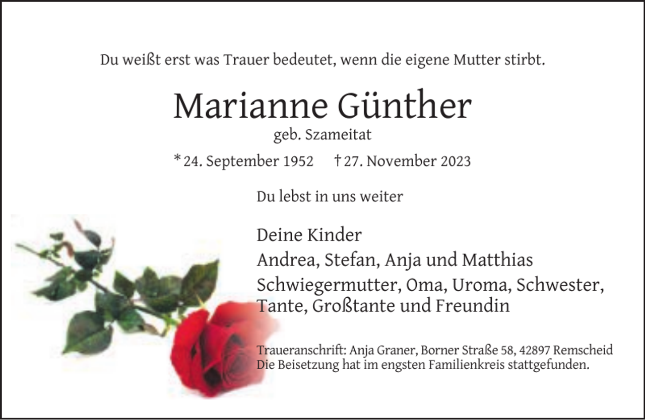 <p>Du weißt erst was Trauer bedeutet, wenn die eigene Mutter stirbt.</p><p>Marianne Günther<br />geb. Szameitat</p><p>* 24. September 1952</p><p>† 27. November 2023</p><p>Du lebst in uns weiter</p><p>Deine Kinder<br />Andrea, Stefan, Anja und Matthias<br />Schwiegermutter, Oma, Uroma, Schwester,<br />Tante, Großtante und Freundin<br />Traueranschrift: Anja Graner, Borner Straße 58, 42897 Remscheid<br />Die Beisetzung hat im engsten Familienkreis stattgefunden.</p>