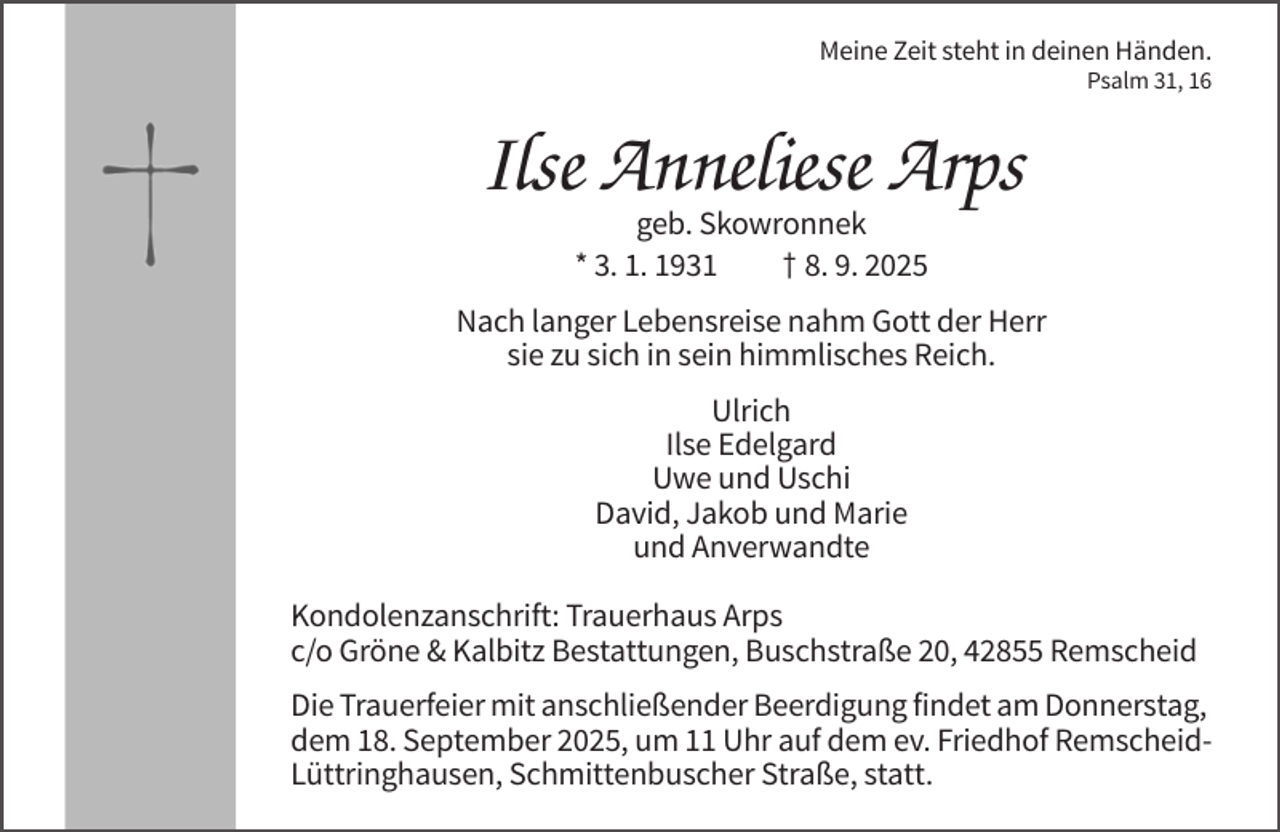 <p>Meine Zeit steht in deinen Händen.<br />Psalm 31, 16</p><p>Ilse Anneliese Arps<br />geb. Skowronnek<br />* 3. 1. 1931<br />† 8. 9. 2025<br />Nach langer Lebensreise nahm Gott der Herr<br />sie zu sich in sein himmlisches Reich.<br />Ulrich<br />Ilse Edelgard<br />Uwe und Uschi<br />David, Jakob und Marie<br />und Anverwandte<br />Kondolenzanschrift: Trauerhaus Arps<br />c/o Gröne &amp; Kalbitz Bestattungen, Buschstraße 20, 42855 Remscheid<br />Die Trauerfeier mit anschließender Beerdigung findet am Donnerstag,<br />dem 18. September 2025, um 11 Uhr auf dem ev. Friedhof RemscheidLüttringhausen, Schmittenbuscher Straße, statt.</p>