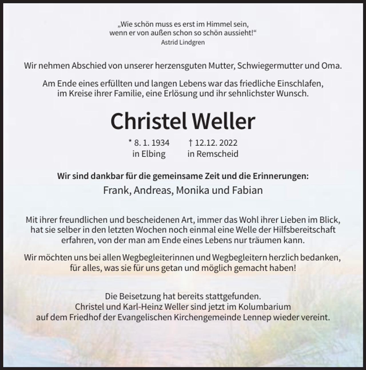 <p>„Wie schön muss es erst im Himmel sein,<br />wenn er von außen schon so schön aussieht!“<br />Astrid Lindgren</p><p>Wir nehmen Abschied von unserer herzensguten Mutter, Schwiegermutter und Oma.<br />Am Ende eines erfüllten und langen Lebens war das friedliche Einschlafen,<br />im Kreise ihrer Familie, eine Erlösung und ihr sehnlichster Wunsch.</p><p>Christel Weller<br />* 8. 1. 1934<br />in Elbing</p><p>† 12.12. 2022<br />in Remscheid</p><p>Wir sind dankbar für die gemeinsame Zeit und die Erinnerungen:</p><p>Frank, Andreas, Monika und Fabian<br />Mit ihrer freundlichen und bescheidenen Art, immer das Wohl ihrer Lieben im Blick,<br />hat sie selber in den letzten Wochen noch einmal eine Welle der Hilfsbereitschaft<br />erfahren, von der man am Ende eines Lebens nur träumen kann.<br />Wir möchten uns bei allen Wegbegleiterinnen und Wegbegleitern herzlich bedanken,<br />für alles, was sie für uns getan und möglich gemacht haben!<br />Die Beisetzung hat bereits stattgefunden.<br />Christel und Karl-Heinz Weller sind jetzt im Kolumbarium<br />auf dem Friedhof der Evangelischen Kirchengemeinde Lennep wieder vereint.</p>