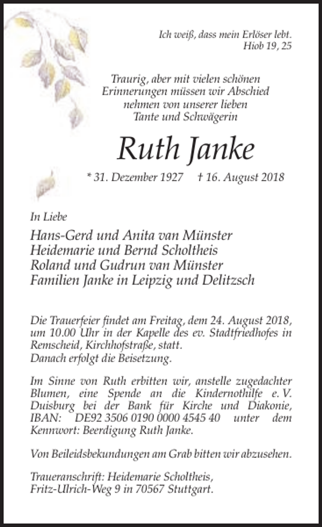 <p>Ich weiß, dass mein Erlöser lebt.<br />Hiob 19, 25</p><p>Traurig, aber mit vielen schönen<br />Erinnerungen müssen wir Abschied<br />nehmen von unserer lieben<br />Tante und Schwägerin</p><p>Ruth Janke<br />* 31. Dezember 1927</p><p>† 16. August 2018</p><p>In Liebe</p><p>Hans-Gerd und Anita van Münster<br />Heidemarie und Bernd Scholtheis<br />Roland und Gudrun van Münster<br />Familien Janke in Leipzig und Delitzsch<br />Die Trauerfeier findet am Freitag, dem 24. August 2018,<br />um 10.00 Uhr in der Kapelle des ev. Stadtfriedhofes in<br />Remscheid, Kirchhofstraße, statt.<br />Danach erfolgt die Beisetzung.<br />Im Sinne von Ruth erbitten wir, anstelle zugedachter<br />Blumen, eine Spende an die Kindernothilfe e. V.<br />Duisburg bei der Bank für Kirche und Diakonie,<br />IBAN: DE92 3506 019000 4545 40 unter dem<br />Kennwort: Beerdigung Ruth Janke.<br />Von Beileidsbekundungen am Grab bitten wir abzusehen.<br />Traueranschrift: Heidemarie Scholtheis,<br />Fritz-Ulrich-Weg 9 in 70567 Stuttgart.</p>