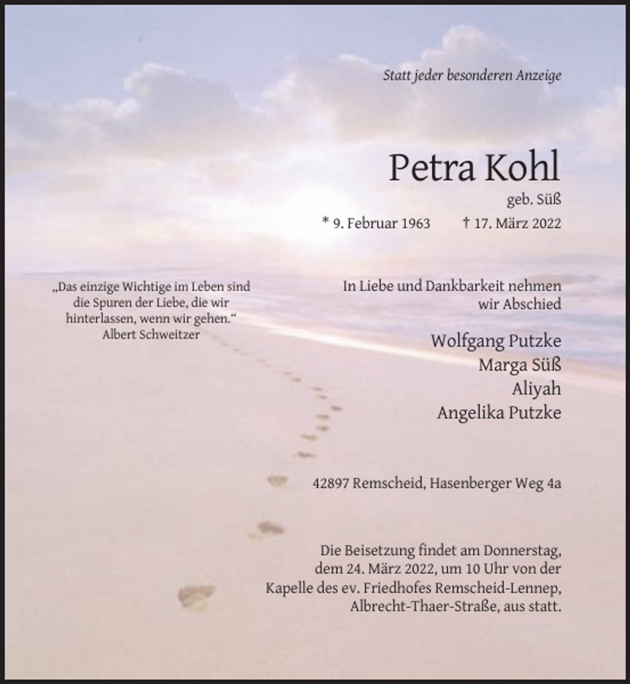 <p>Statt jeder besonderen Anzeige</p><p>Petra Kohl<br />* 9. Februar 1963</p><p>„Das einzige Wichtige im Leben sind<br />die Spuren der Liebe, die wir<br />hinterlassen, wenn wir gehen.“<br />Albert Schweitzer</p><p>geb. Süß<br />† 17. März 2022</p><p>In Liebe und Dankbarkeit nehmen<br />wir Abschied</p><p>Wolfgang Putzke<br />Marga Süß<br />Aliyah<br />Angelika Putzke</p><p>42897 Remscheid, Hasenberger Weg 4a</p><p>Die Beisetzung findet am Donnerstag,<br />dem 24. März 2022, um 10 Uhr von der<br />Kapelle des ev. Friedhofes Remscheid-Lennep,<br />Albrecht-Thaer-Straße, aus statt.</p>