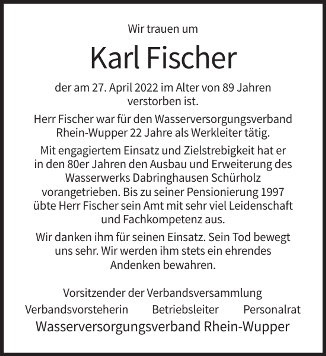 <p>Wir trauen um</p><p>Karl Fischer<br />der am 27. April 2022 im Alter von 89 Jahren<br />verstorben ist.<br />Herr Fischer war für den Wasserversorgungsverband<br />Rhein-Wupper 22 Jahre als Werkleiter tätig.<br />Mit engagiertem Einsatz und Zielstrebigkeit hat er<br />in den 80er Jahren den Ausbau und Erweiterung des<br />Wasserwerks Dabringhausen Schürholz<br />vorangetrieben. Bis zu seiner Pensionierung 1997<br />übte Herr Fischer sein Amt mit sehr viel Leidenschaft<br />und Fachkompetenz aus.<br />Wir danken ihm für seinen Einsatz. Sein Tod bewegt<br />uns sehr. Wir werden ihm stets ein ehrendes<br />Andenken bewahren.<br />Vorsitzender der Verbandsversammlung<br />Verbandsvorsteherin<br />Betriebsleiter<br />Personalrat</p><p>Wasserversorgungsverband Rhein-Wupper</p>