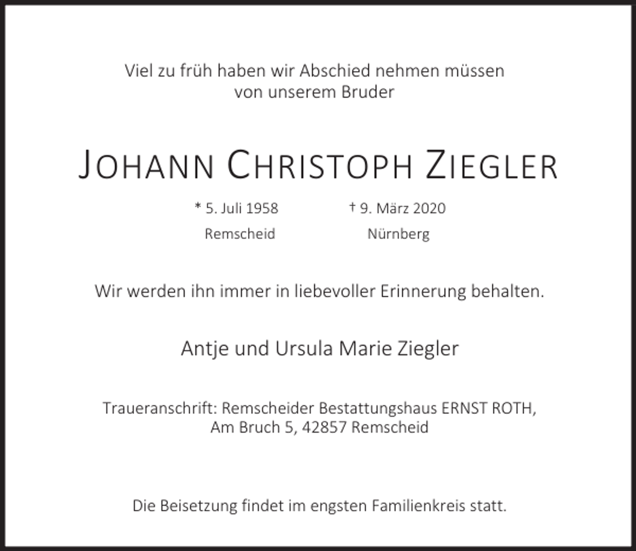 <p>Viel zu früh haben wir Abschied nehmen müssen<br />von unserem Bruder</p><p>J OHANN C HRISTOPH Z IEGLER<br />* 5. Juli 1958</p><p>† 9. März 2020</p><p>Remscheid</p><p>Nürnberg</p><p>Wir werden ihn immer in liebevoller Erinnerung behalten.</p><p>Antje und Ursula Marie Ziegler<br />Traueranschrift: Remscheider Bestattungshaus ERNST ROTH,<br />Am Bruch 5, 42857 Remscheid</p><p>Die Beisetzung findet im engsten Familienkreis statt.</p>